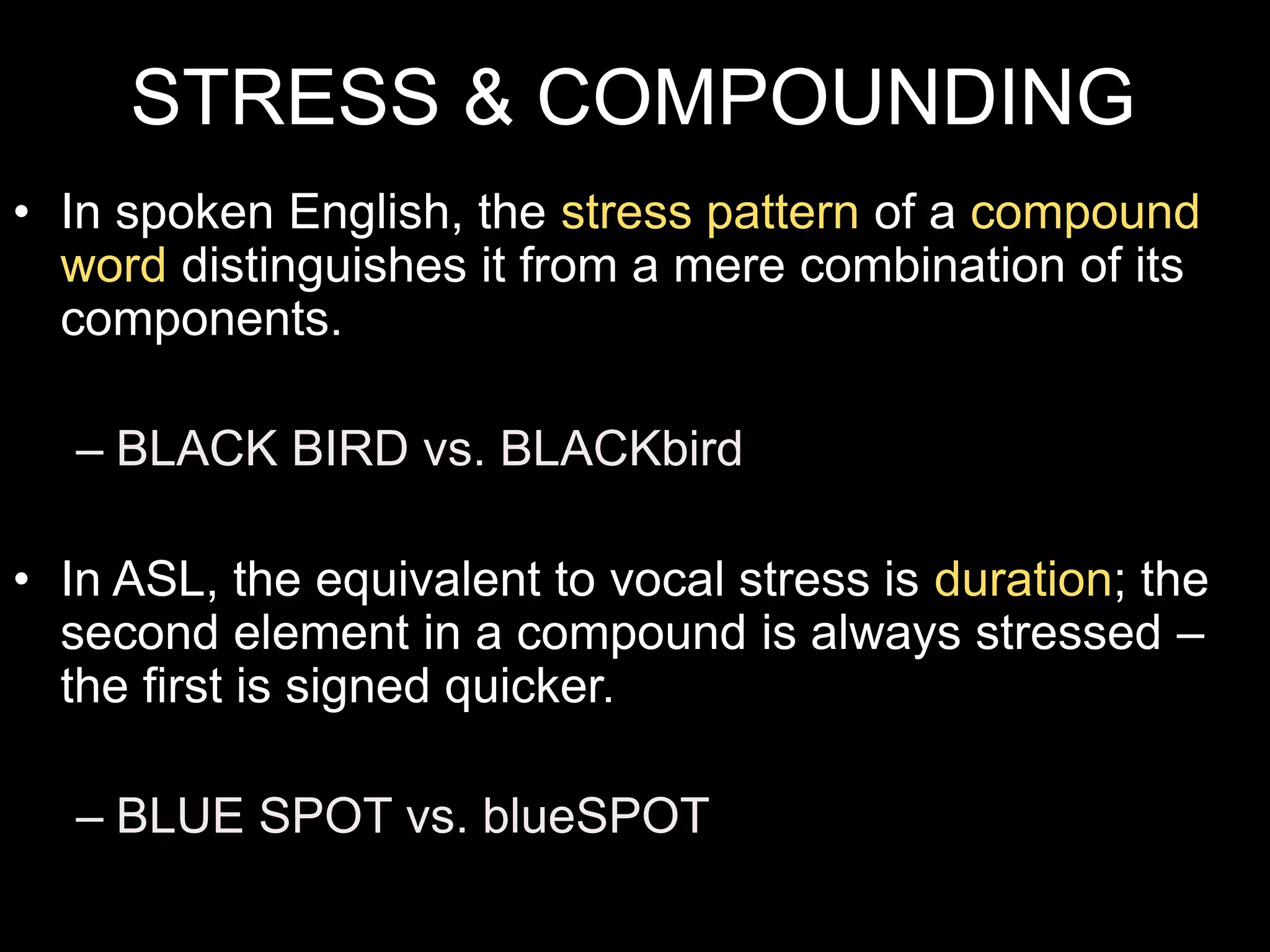 STRESS & COMPOUNDING
• In spoken English, the stress pattern of a compound
word distinguishes it from a mere combination of its
components.
– BLACK BIRD vs. BLACKbird
• In ASL, the equivalent to vocal stress is duration; the
second element in a compound is always stressed –
the first is signed quicker.
– BLUE SPOT vs. blueSPOT
 