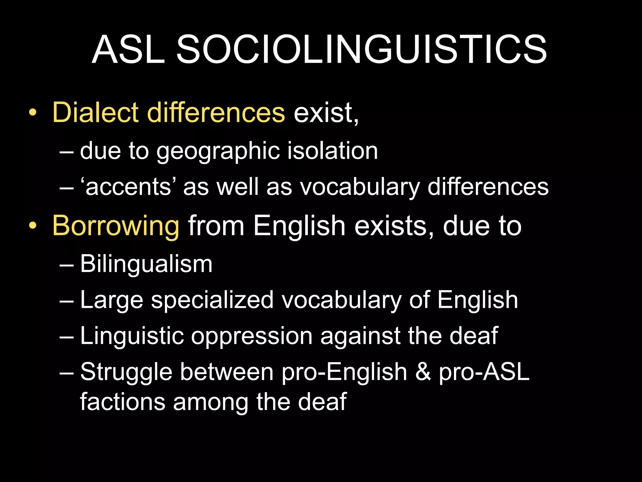 ASL SOCIOLINGUISTICS
• Dialect differences exist,
– due to geographic isolation
– ‘accents’ as well as vocabulary differences
• Borrowing from English exists, due to
– Bilingualism
– Large specialized vocabulary of English
– Linguistic oppression against the deaf
– Struggle between pro-English & pro-ASL
factions among the deaf
 
