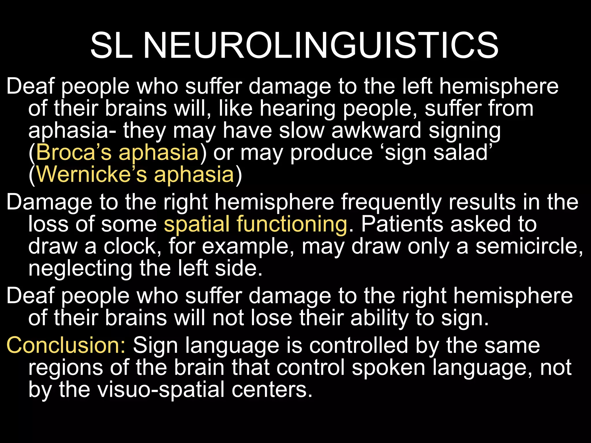 SL NEUROLINGUISTICS
Deaf people who suffer damage to the left hemisphere
of their brains will, like hearing people, suffer from
aphasia- they may have slow awkward signing
(Broca’s aphasia) or may produce ‘sign salad’
(Wernicke’s aphasia)
Damage to the right hemisphere frequently results in the
loss of some spatial functioning. Patients asked to
draw a clock, for example, may draw only a semicircle,
neglecting the left side.
Deaf people who suffer damage to the right hemisphere
of their brains will not lose their ability to sign.
Conclusion: Sign language is controlled by the same
regions of the brain that control spoken language, not
by the visuo-spatial centers.
 
