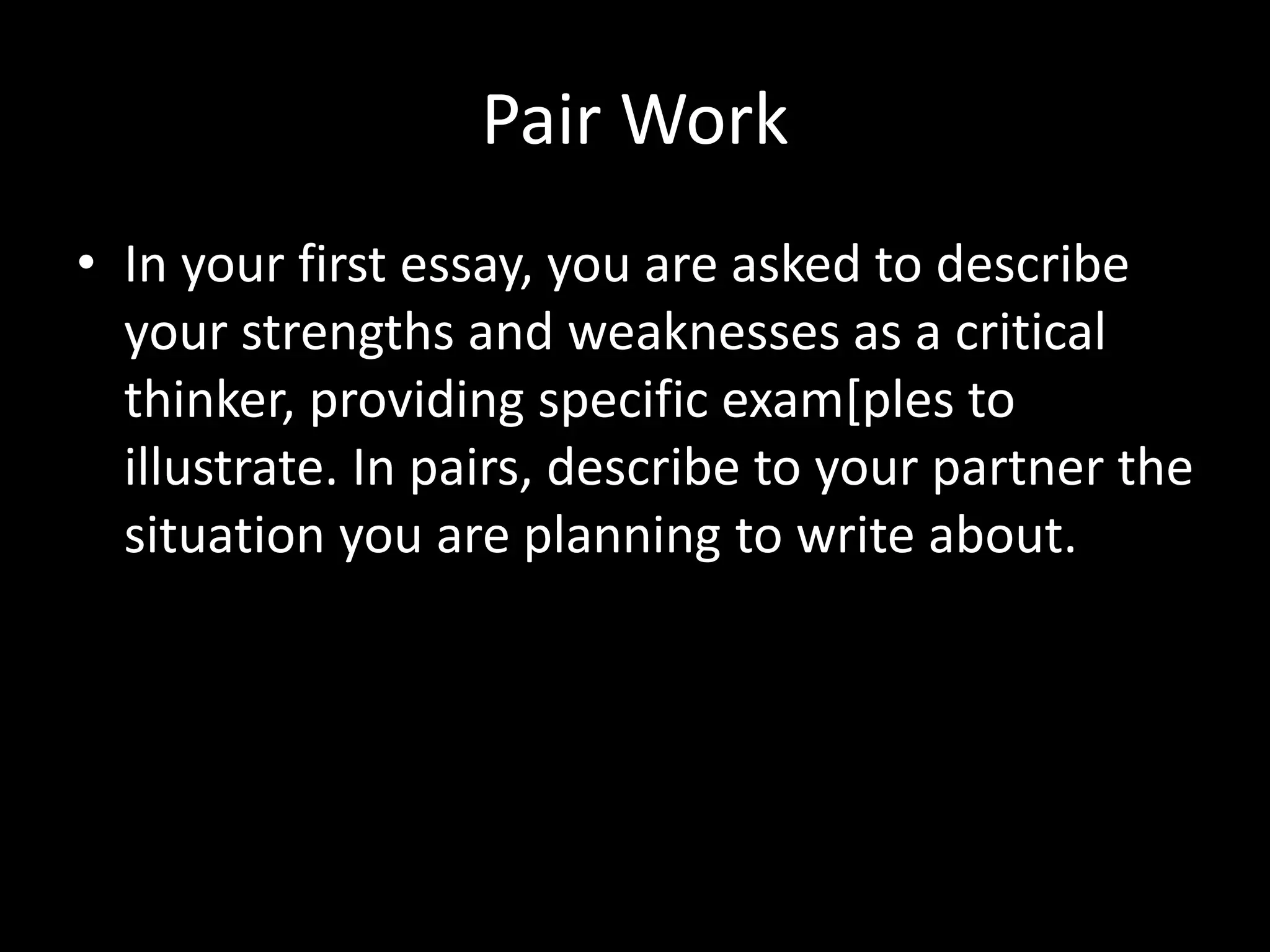 Pair Work
• In your first essay, you are asked to describe
your strengths and weaknesses as a critical
thinker, providing specific exam[ples to
illustrate. In pairs, describe to your partner the
situation you are planning to write about.
 