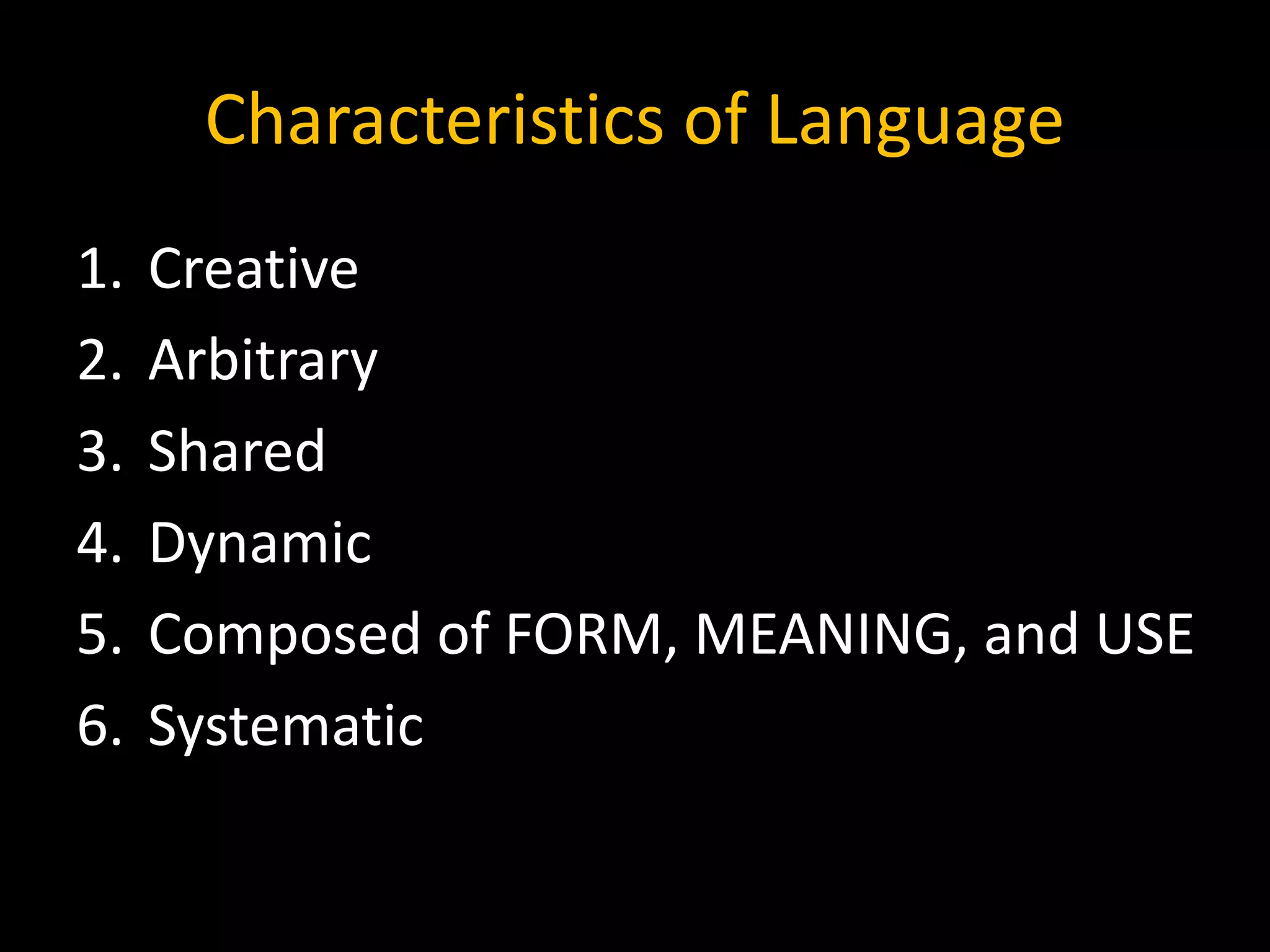 Characteristics of Language
1. Creative
2. Arbitrary
3. Shared
4. Dynamic
5. Composed of FORM, MEANING, and USE
6. Systematic
 