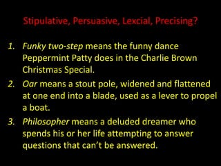 Stipulative, Persuasive, Lexcial, Precising?
1. Funky two-step means the funny dance
Peppermint Patty does in the Charlie Brown
Christmas Special.
2. Oar means a stout pole, widened and flattened
at one end into a blade, used as a lever to propel
a boat.
3. Philosopher means a deluded dreamer who
spends his or her life attempting to answer
questions that can’t be answered.
 