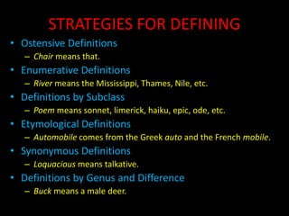 STRATEGIES FOR DEFINING
• Ostensive Definitions
– Chair means that.
• Enumerative Definitions
– River means the Mississippi, Thames, Nile, etc.
• Definitions by Subclass
– Poem means sonnet, limerick, haiku, epic, ode, etc.
• Etymological Definitions
– Automobile comes from the Greek auto and the French mobile.
• Synonymous Definitions
– Loquacious means talkative.
• Definitions by Genus and Difference
– Buck means a male deer.
 