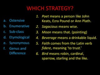 WHICH STRATEGY?
a. Ostensive
b. Enumerative
c. Sub-class
d. Etymological
e. Synonymous
f. Genus and
Difference
1. Poet means a person like John
Keats, Ezra Pound or Ann Plath.
2. Sagacious means wise.
3. Moon means that. (pointing)
4. Beverage means a drinkable liquid.
5. Faith comes from the Latin verb
fidere, meaning ‘to trust.’
6. Bird means robin, cardinal,
sparrow, starling and the like.
 