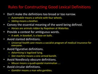 Rules for Constructing Good Lexical Definitions
• Don’t make the definitions too broad or too narrow.
– Automobile means a vehicle with four wheels.
– Sibling means a brother.
• Convey the essential meaning of the word being defined.
– Horses are animals ridden by Napoleon at Waterloo.
• Provide a context for ambiguous words.
– A walk, in baseball, is a base on balls.
• Avoid slanted definitions.
– Universal health care means a socialist program of medical insurance for
everyone.
• Avoid figurative definitions.
– Advertising is legalized lying.
– Slot machine means a one-armed bandit.
• Avoid Needlessly obscure definitions.
– Mouse means a quadrupedal mammalian ….
• Avoid circular definitions.
– Gambler means a man who gambles.
 
