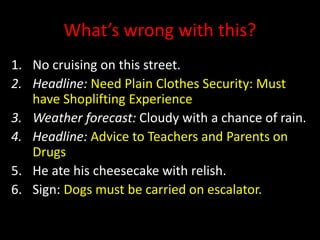 What’s wrong with this?
1. No cruising on this street.
2. Headline: Need Plain Clothes Security: Must
have Shoplifting Experience
3. Weather forecast: Cloudy with a chance of rain.
4. Headline: Advice to Teachers and Parents on
Drugs
5. He ate his cheesecake with relish.
6. Sign: Dogs must be carried on escalator.
 