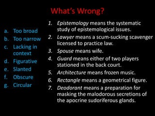 What’s Wrong?
a. Too broad
b. Too narrow
c. Lacking in
context
d. Figurative
e. Slanted
f. Obscure
g. Circular
1. Epistemology means the systematic
study of epistemological issues.
2. Lawyer means a scum-sucking scavenger
licensed to practice law.
3. Spouse means wife.
4. Guard means either of two players
stationed in the back court.
5. Architecture means frozen music.
6. Rectangle means a geometrical figure.
7. Deodorant means a preparation for
masking the malodorous secretions of
the apocrine sudoriferous glands.
 