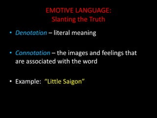 EMOTIVE LANGUAGE:
Slanting the Truth
• Denotation – literal meaning
• Connotation – the images and feelings that
are associated with the word
• Example: “Little Saigon”
 