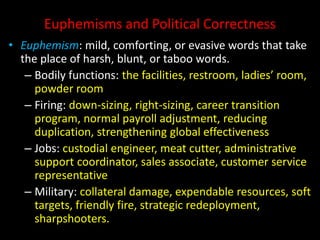 Euphemisms and Political Correctness
• Euphemism: mild, comforting, or evasive words that take
the place of harsh, blunt, or taboo words.
– Bodily functions: the facilities, restroom, ladies’ room,
powder room
– Firing: down-sizing, right-sizing, career transition
program, normal payroll adjustment, reducing
duplication, strengthening global effectiveness
– Jobs: custodial engineer, meat cutter, administrative
support coordinator, sales associate, customer service
representative
– Military: collateral damage, expendable resources, soft
targets, friendly fire, strategic redeployment,
sharpshooters.
 