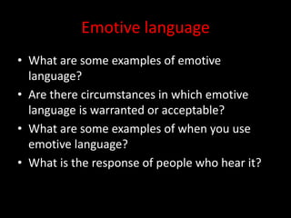 Emotive language
• What are some examples of emotive
language?
• Are there circumstances in which emotive
language is warranted or acceptable?
• What are some examples of when you use
emotive language?
• What is the response of people who hear it?
 