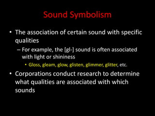 Sound Symbolism
• The association of certain sound with specific
qualities
– For example, the [gl-] sound is often associated
with light or shininess
• Gloss, gleam, glow, glisten, glimmer, glitter, etc.
• Corporations conduct research to determine
what qualities are associated with which
sounds
 