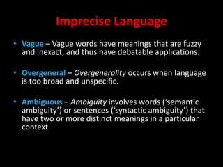 Imprecise Language
• Vague – Vague words have meanings that are fuzzy
and inexact, and thus have debatable applications.
• Overgeneral – Overgenerality occurs when language
is too broad and unspecific.
• Ambiguous – Ambiguity involves words (‘semantic
ambiguity’) or sentences (‘syntactic ambiguity’) that
have two or more distinct meanings in a particular
context.
 