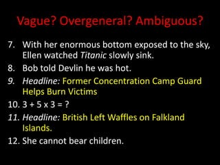 Vague? Overgeneral? Ambiguous?
7. With her enormous bottom exposed to the sky,
Ellen watched Titanic slowly sink.
8. Bob told Devlin he was hot.
9. Headline: Former Concentration Camp Guard
Helps Burn Victims
10. 3 + 5 x 3 = ?
11. Headline: British Left Waffles on Falkland
Islands.
12. She cannot bear children.
 