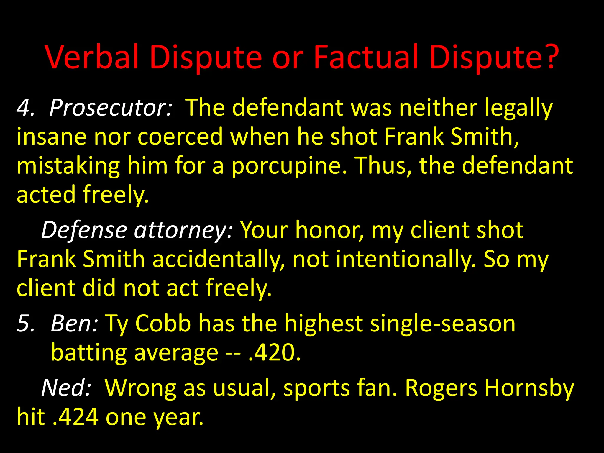 Verbal Dispute or Factual Dispute?
4. Prosecutor: The defendant was neither legally
insane nor coerced when he shot Frank Smith,
mistaking him for a porcupine. Thus, the defendant
acted freely.
Defense attorney: Your honor, my client shot
Frank Smith accidentally, not intentionally. So my
client did not act freely.
5. Ben: Ty Cobb has the highest single-season
batting average -- .420.
Ned: Wrong as usual, sports fan. Rogers Hornsby
hit .424 one year.
 