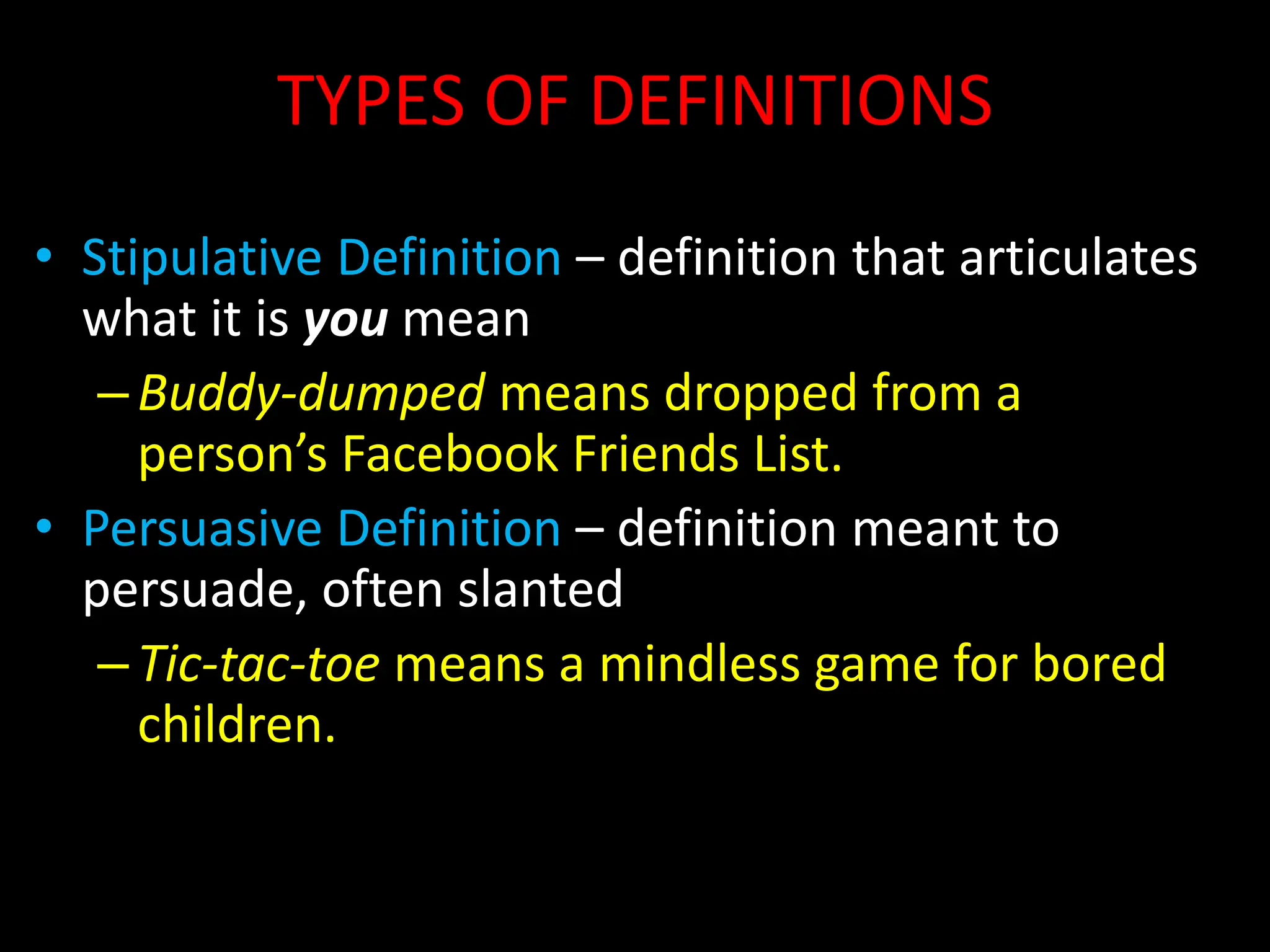 TYPES OF DEFINITIONS
• Stipulative Definition – definition that articulates
what it is you mean
–Buddy-dumped means dropped from a
person’s Facebook Friends List.
• Persuasive Definition – definition meant to
persuade, often slanted
–Tic-tac-toe means a mindless game for bored
children.
 