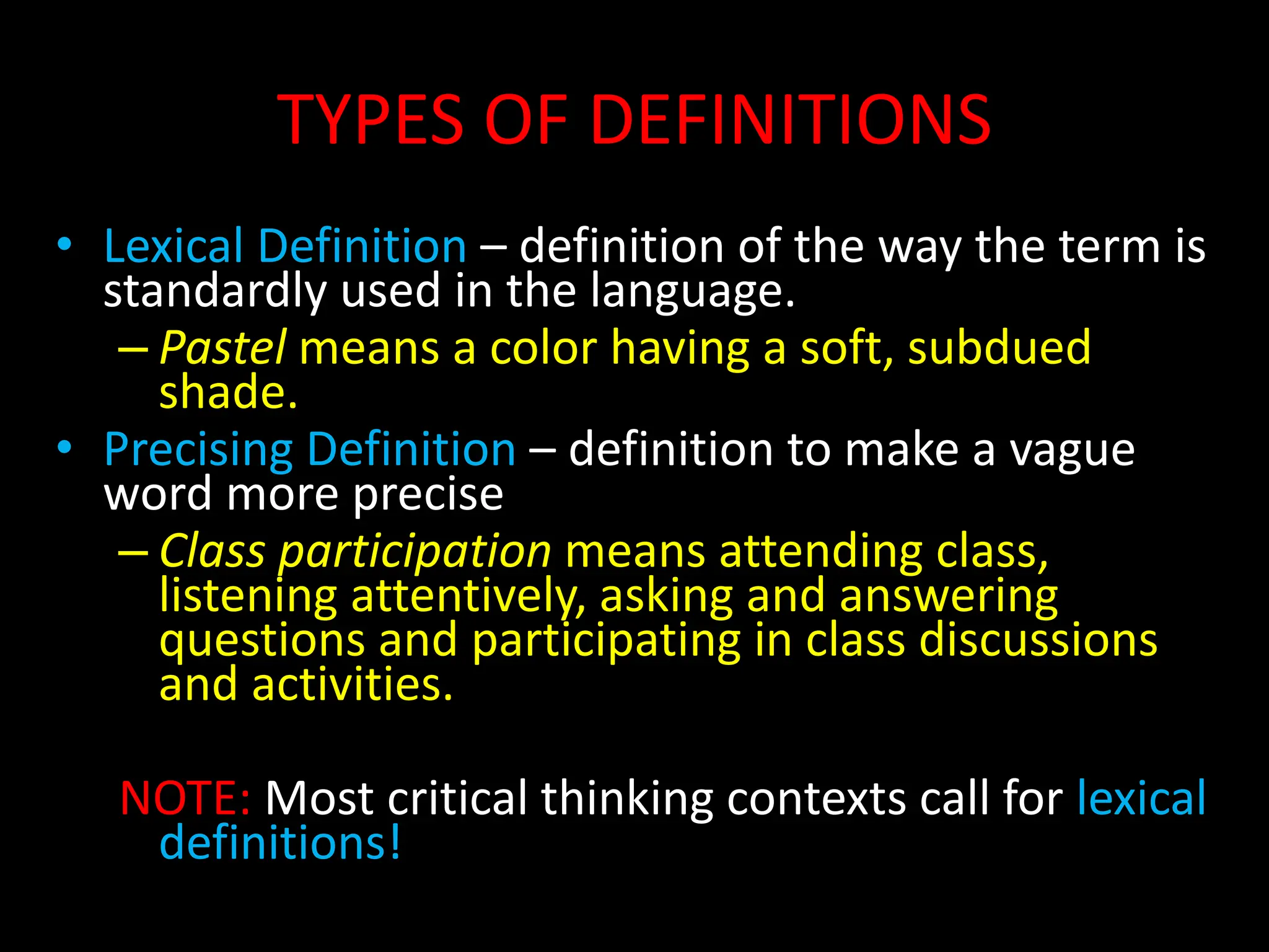TYPES OF DEFINITIONS
• Lexical Definition – definition of the way the term is
standardly used in the language.
– Pastel means a color having a soft, subdued
shade.
• Precising Definition – definition to make a vague
word more precise
– Class participation means attending class,
listening attentively, asking and answering
questions and participating in class discussions
and activities.
NOTE: Most critical thinking contexts call for lexical
definitions!
 