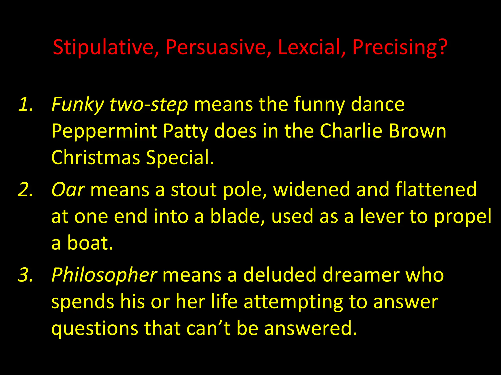 Stipulative, Persuasive, Lexcial, Precising?
1. Funky two-step means the funny dance
Peppermint Patty does in the Charlie Brown
Christmas Special.
2. Oar means a stout pole, widened and flattened
at one end into a blade, used as a lever to propel
a boat.
3. Philosopher means a deluded dreamer who
spends his or her life attempting to answer
questions that can’t be answered.
 