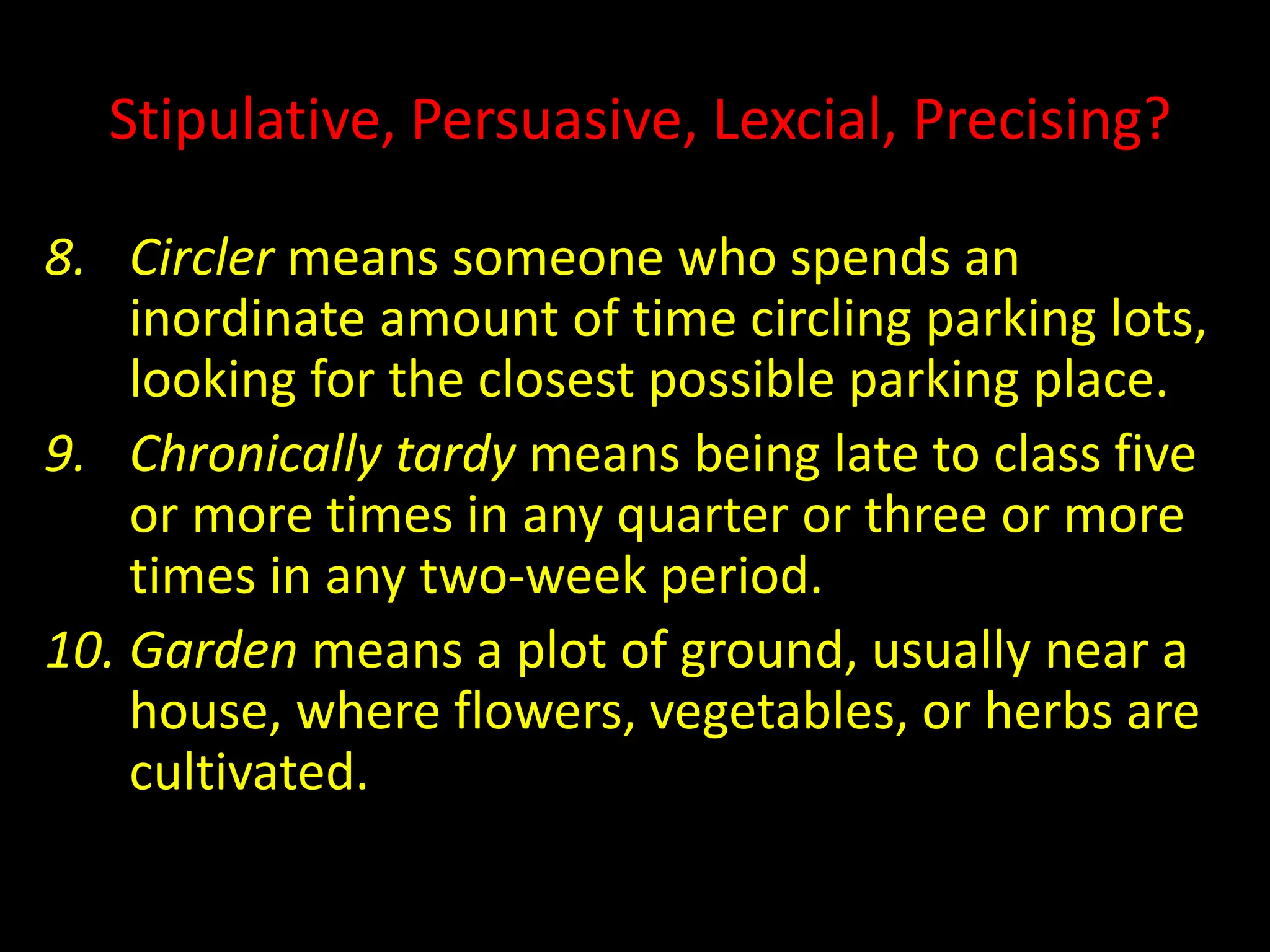 Stipulative, Persuasive, Lexcial, Precising?
8. Circler means someone who spends an
inordinate amount of time circling parking lots,
looking for the closest possible parking place.
9. Chronically tardy means being late to class five
or more times in any quarter or three or more
times in any two-week period.
10. Garden means a plot of ground, usually near a
house, where flowers, vegetables, or herbs are
cultivated.
 
