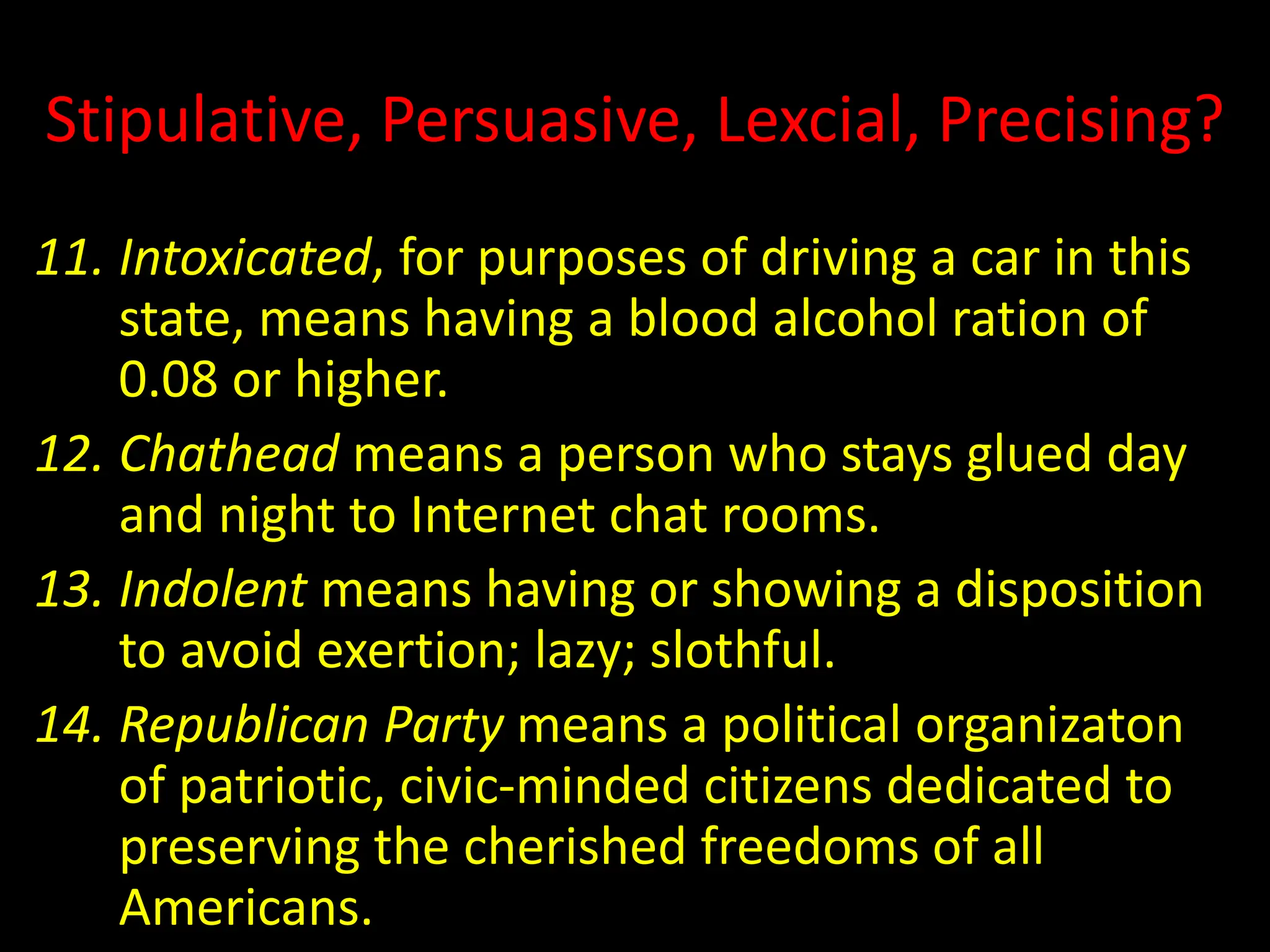 Stipulative, Persuasive, Lexcial, Precising?
11. Intoxicated, for purposes of driving a car in this
state, means having a blood alcohol ration of
0.08 or higher.
12. Chathead means a person who stays glued day
and night to Internet chat rooms.
13. Indolent means having or showing a disposition
to avoid exertion; lazy; slothful.
14. Republican Party means a political organizaton
of patriotic, civic-minded citizens dedicated to
preserving the cherished freedoms of all
Americans.
 