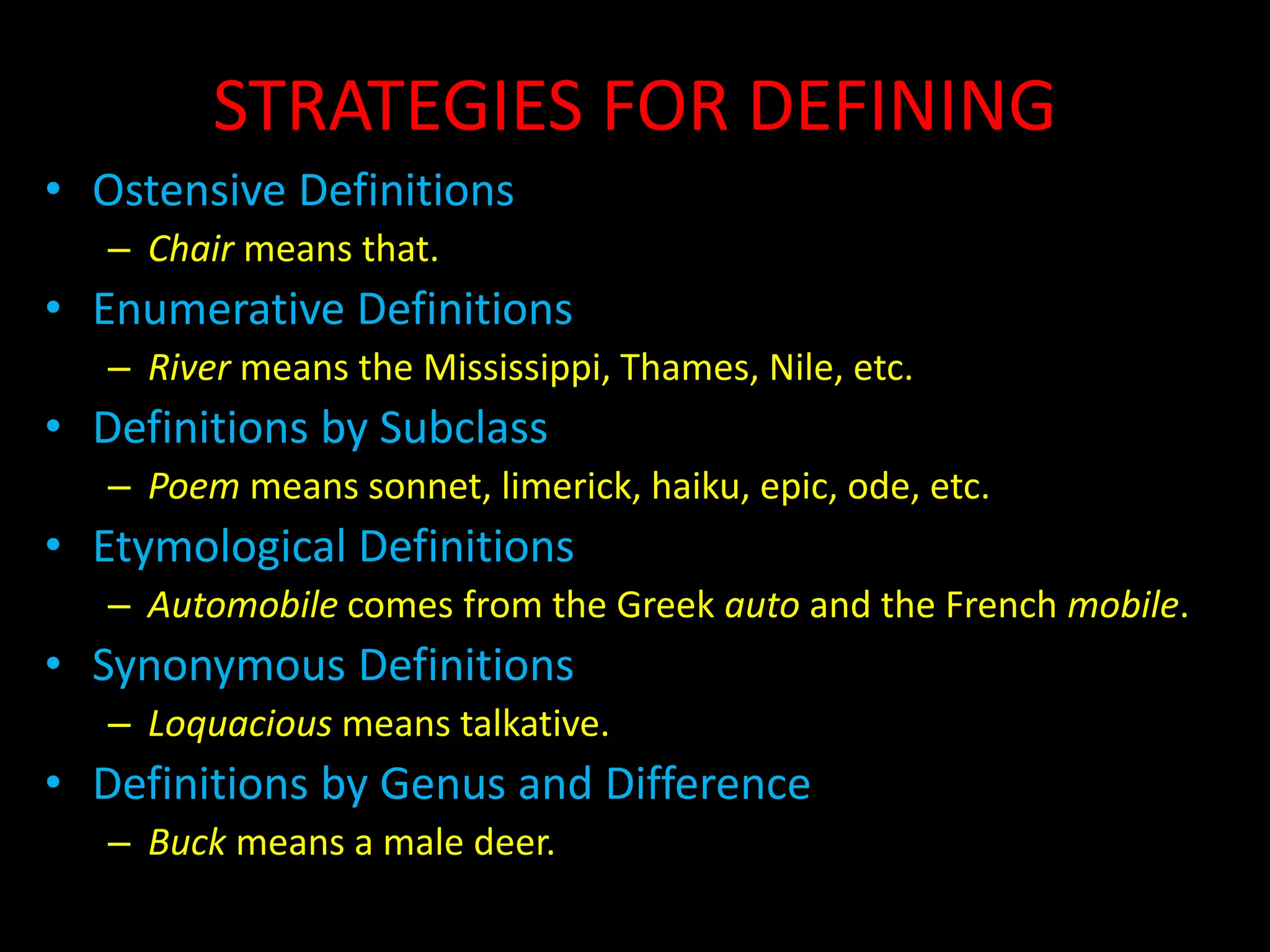 STRATEGIES FOR DEFINING
• Ostensive Definitions
– Chair means that.
• Enumerative Definitions
– River means the Mississippi, Thames, Nile, etc.
• Definitions by Subclass
– Poem means sonnet, limerick, haiku, epic, ode, etc.
• Etymological Definitions
– Automobile comes from the Greek auto and the French mobile.
• Synonymous Definitions
– Loquacious means talkative.
• Definitions by Genus and Difference
– Buck means a male deer.
 