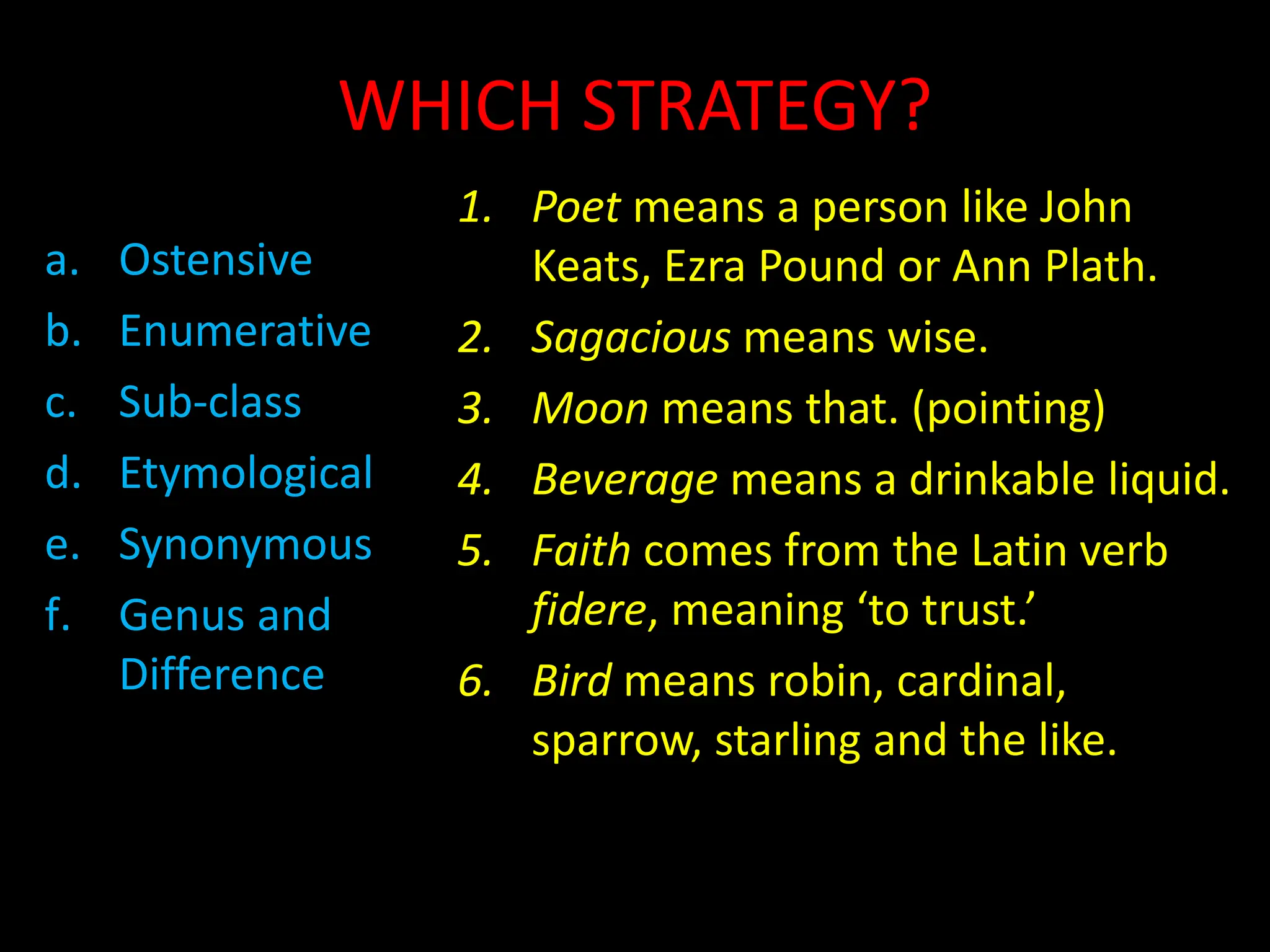 WHICH STRATEGY?
a. Ostensive
b. Enumerative
c. Sub-class
d. Etymological
e. Synonymous
f. Genus and
Difference
1. Poet means a person like John
Keats, Ezra Pound or Ann Plath.
2. Sagacious means wise.
3. Moon means that. (pointing)
4. Beverage means a drinkable liquid.
5. Faith comes from the Latin verb
fidere, meaning ‘to trust.’
6. Bird means robin, cardinal,
sparrow, starling and the like.
 