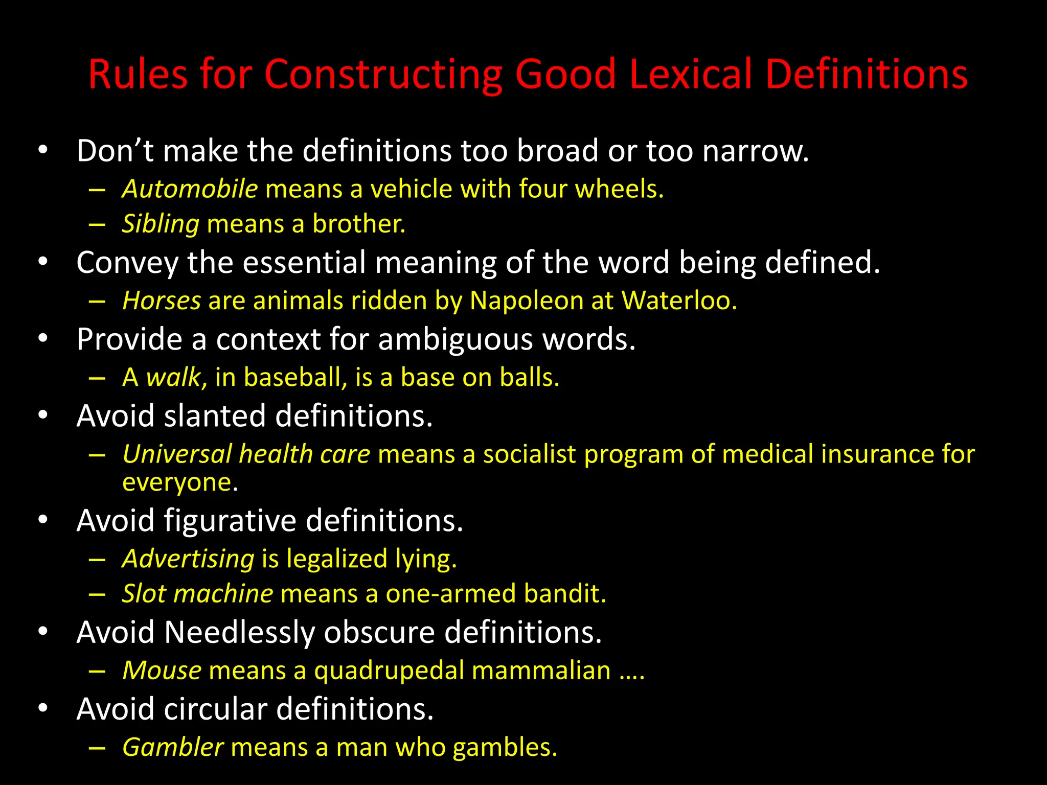 Rules for Constructing Good Lexical Definitions
• Don’t make the definitions too broad or too narrow.
– Automobile means a vehicle with four wheels.
– Sibling means a brother.
• Convey the essential meaning of the word being defined.
– Horses are animals ridden by Napoleon at Waterloo.
• Provide a context for ambiguous words.
– A walk, in baseball, is a base on balls.
• Avoid slanted definitions.
– Universal health care means a socialist program of medical insurance for
everyone.
• Avoid figurative definitions.
– Advertising is legalized lying.
– Slot machine means a one-armed bandit.
• Avoid Needlessly obscure definitions.
– Mouse means a quadrupedal mammalian ….
• Avoid circular definitions.
– Gambler means a man who gambles.
 