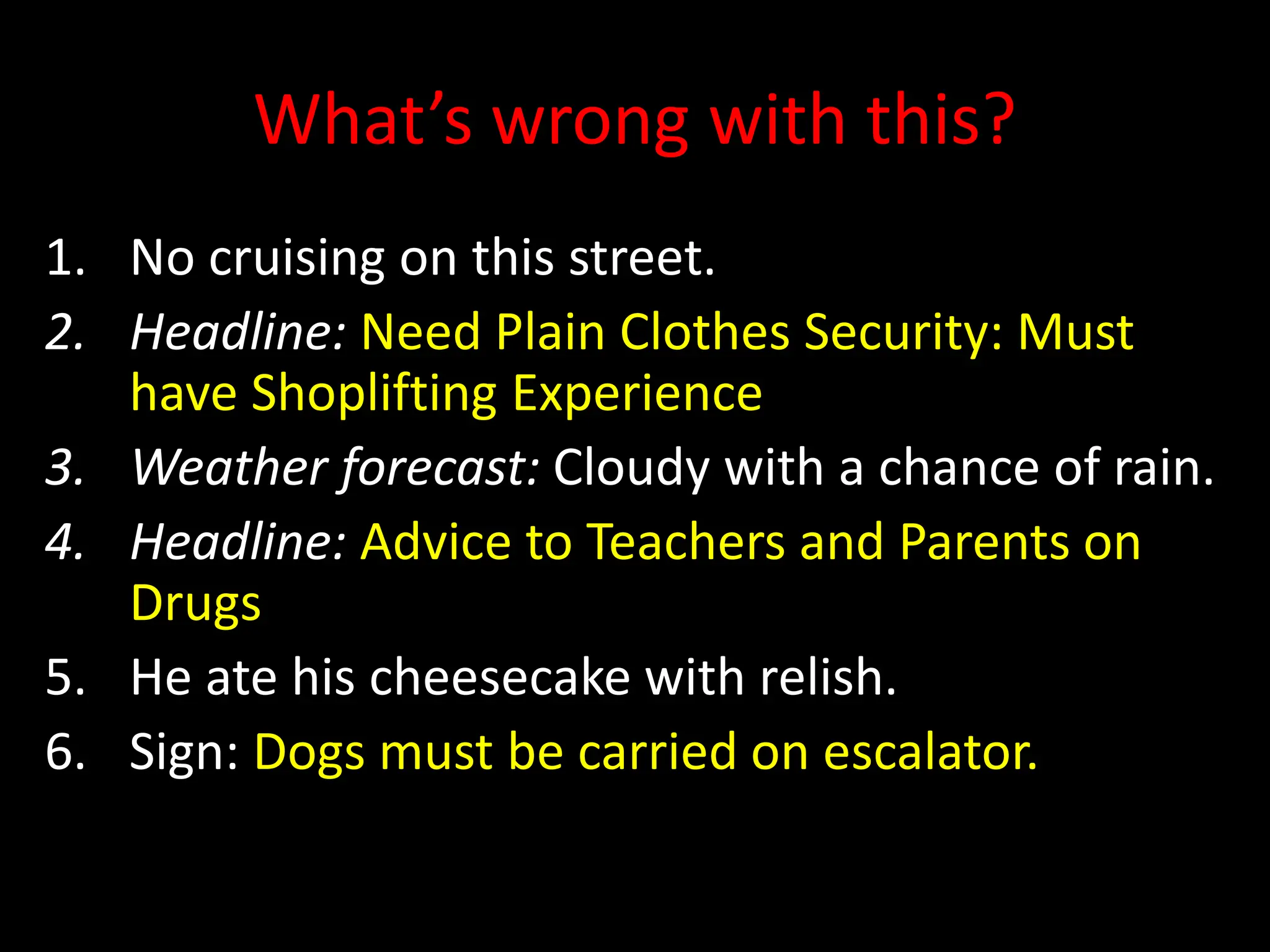 What’s wrong with this?
1. No cruising on this street.
2. Headline: Need Plain Clothes Security: Must
have Shoplifting Experience
3. Weather forecast: Cloudy with a chance of rain.
4. Headline: Advice to Teachers and Parents on
Drugs
5. He ate his cheesecake with relish.
6. Sign: Dogs must be carried on escalator.
 