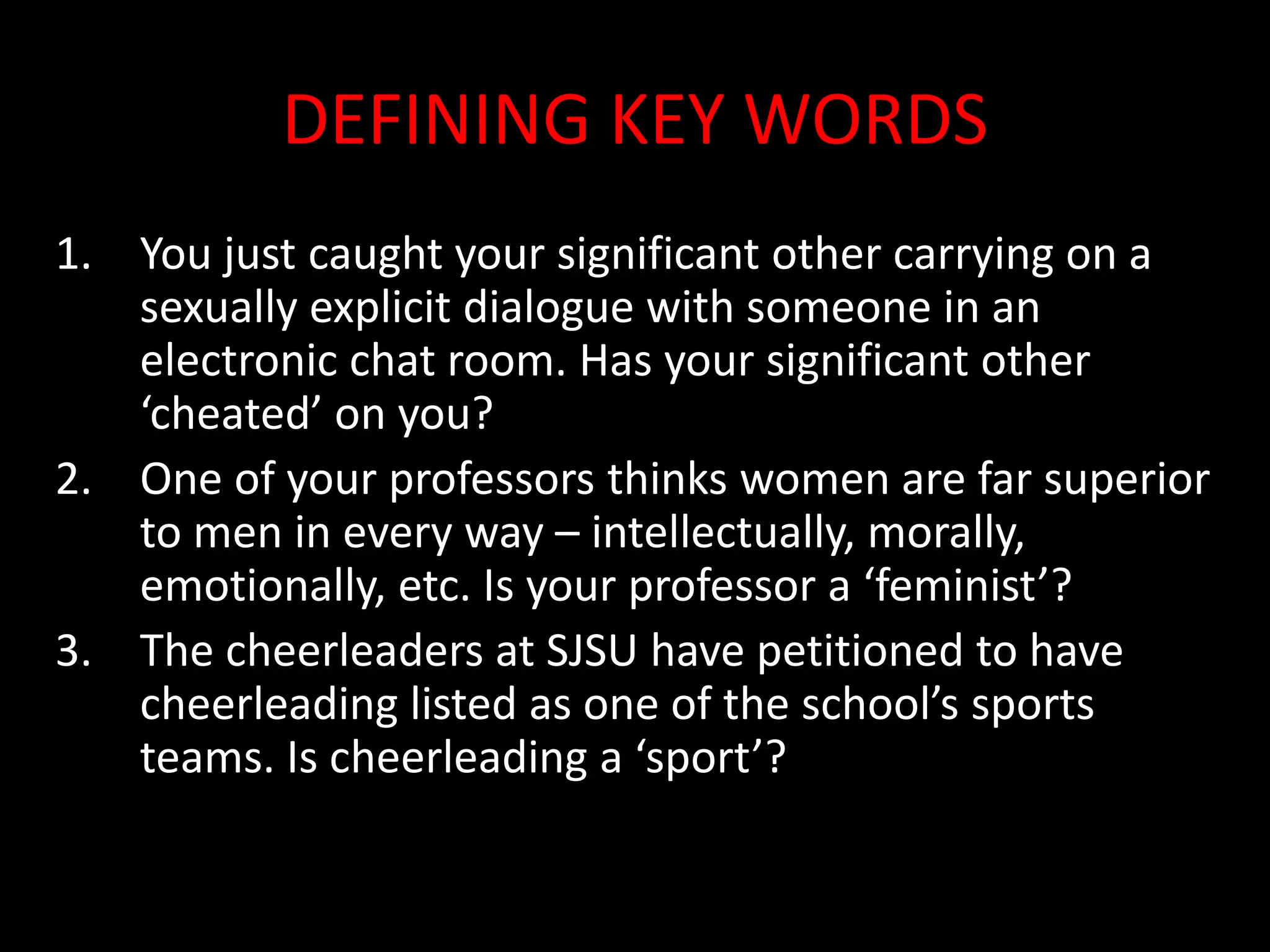 DEFINING KEY WORDS
1. You just caught your significant other carrying on a
sexually explicit dialogue with someone in an
electronic chat room. Has your significant other
‘cheated’ on you?
2. One of your professors thinks women are far superior
to men in every way – intellectually, morally,
emotionally, etc. Is your professor a ‘feminist’?
3. The cheerleaders at SJSU have petitioned to have
cheerleading listed as one of the school’s sports
teams. Is cheerleading a ‘sport’?
 