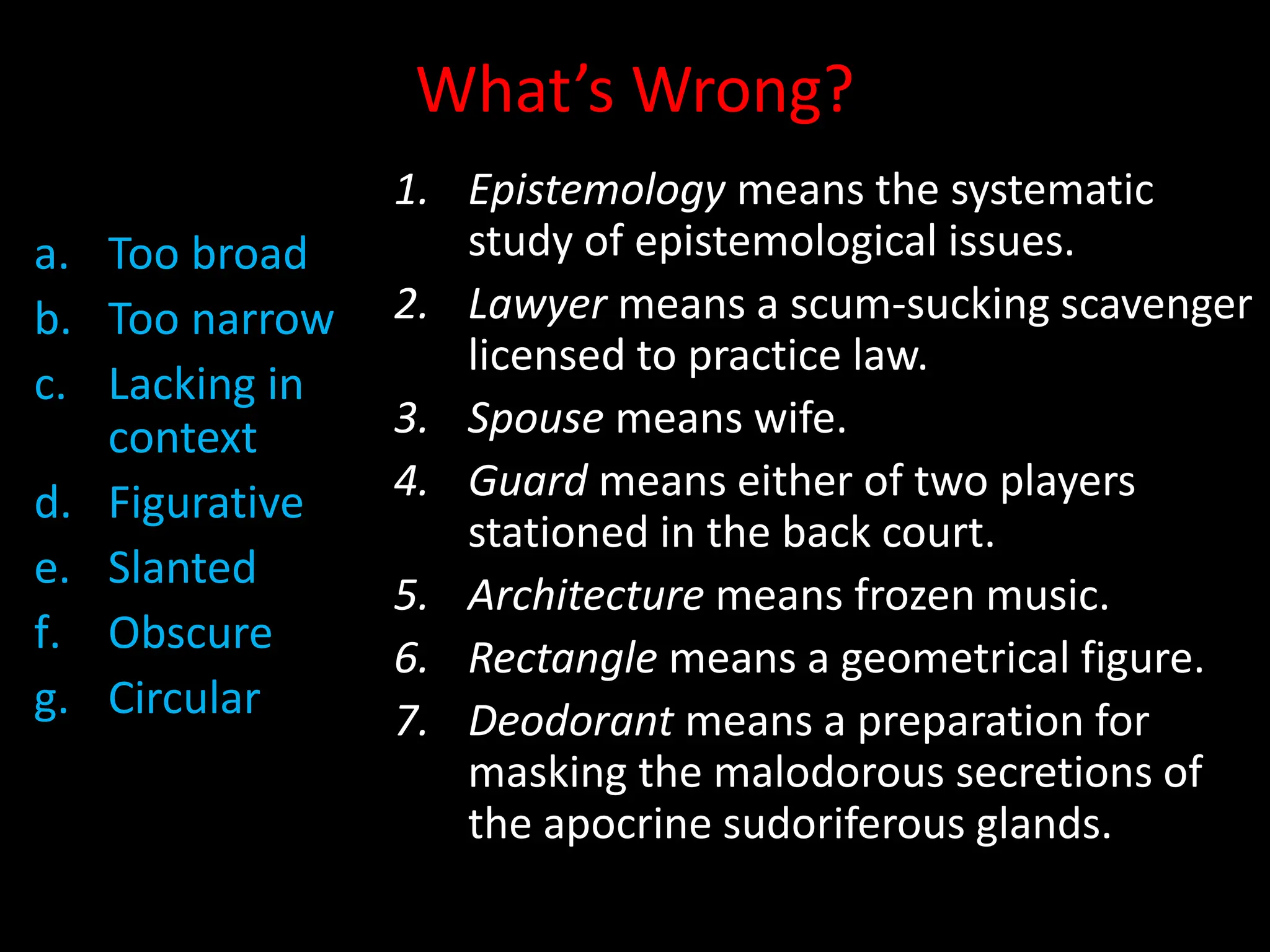 What’s Wrong?
a. Too broad
b. Too narrow
c. Lacking in
context
d. Figurative
e. Slanted
f. Obscure
g. Circular
1. Epistemology means the systematic
study of epistemological issues.
2. Lawyer means a scum-sucking scavenger
licensed to practice law.
3. Spouse means wife.
4. Guard means either of two players
stationed in the back court.
5. Architecture means frozen music.
6. Rectangle means a geometrical figure.
7. Deodorant means a preparation for
masking the malodorous secretions of
the apocrine sudoriferous glands.
 