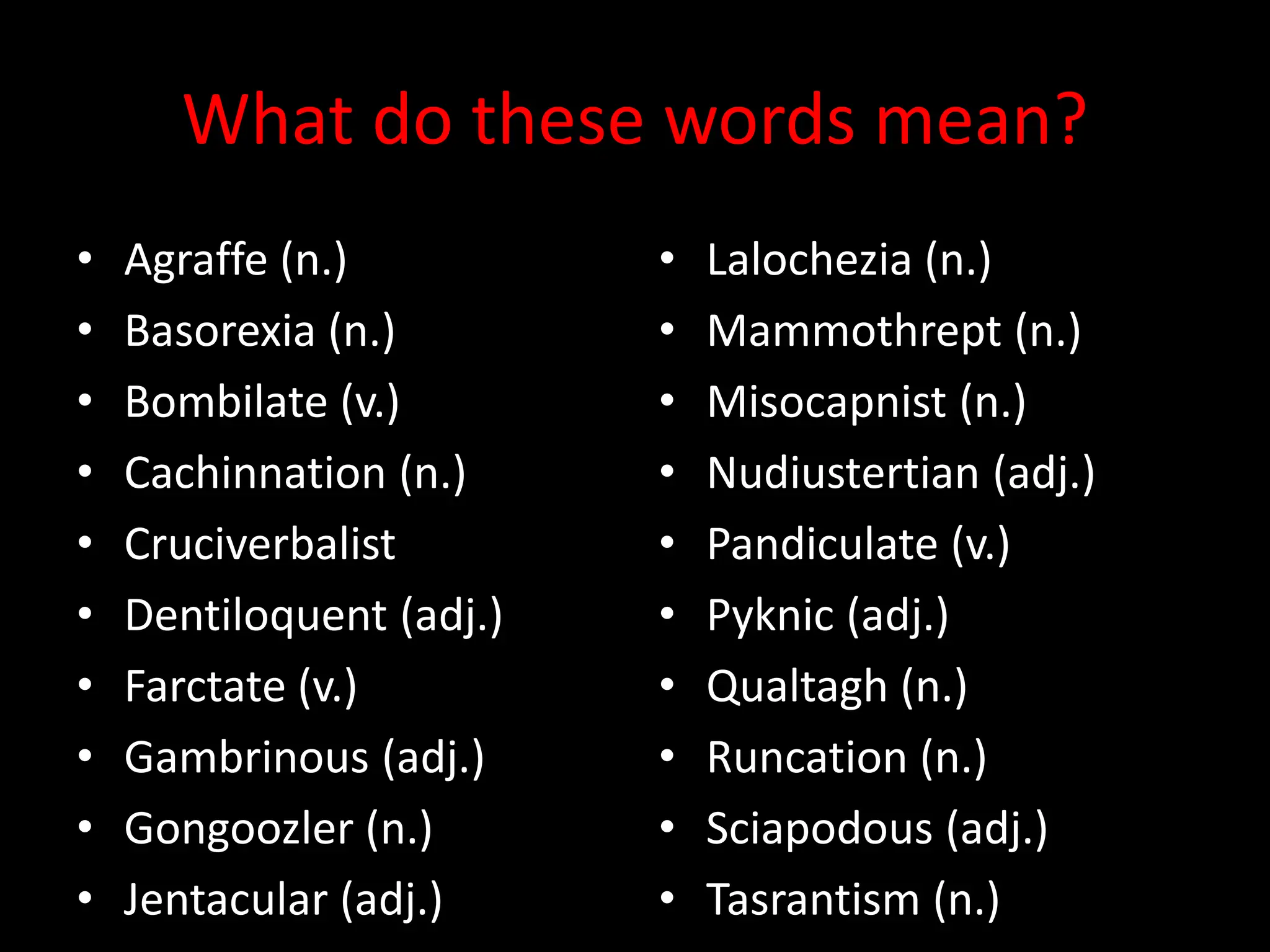 What do these words mean?
• Agraffe (n.)
• Basorexia (n.)
• Bombilate (v.)
• Cachinnation (n.)
• Cruciverbalist
• Dentiloquent (adj.)
• Farctate (v.)
• Gambrinous (adj.)
• Gongoozler (n.)
• Jentacular (adj.)
• Lalochezia (n.)
• Mammothrept (n.)
• Misocapnist (n.)
• Nudiustertian (adj.)
• Pandiculate (v.)
• Pyknic (adj.)
• Qualtagh (n.)
• Runcation (n.)
• Sciapodous (adj.)
• Tasrantism (n.)
 