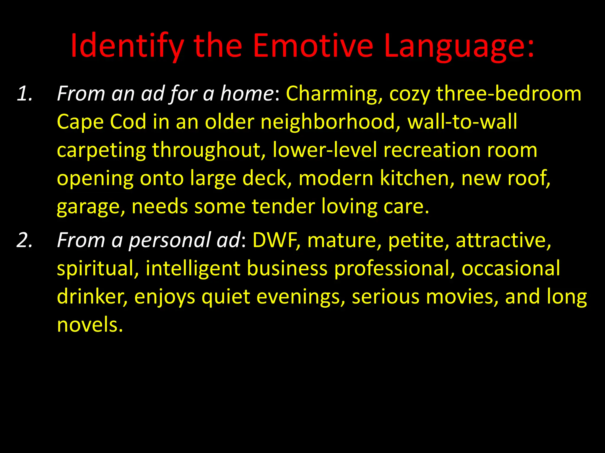 Identify the Emotive Language:
1. From an ad for a home: Charming, cozy three-bedroom
Cape Cod in an older neighborhood, wall-to-wall
carpeting throughout, lower-level recreation room
opening onto large deck, modern kitchen, new roof,
garage, needs some tender loving care.
2. From a personal ad: DWF, mature, petite, attractive,
spiritual, intelligent business professional, occasional
drinker, enjoys quiet evenings, serious movies, and long
novels.
 