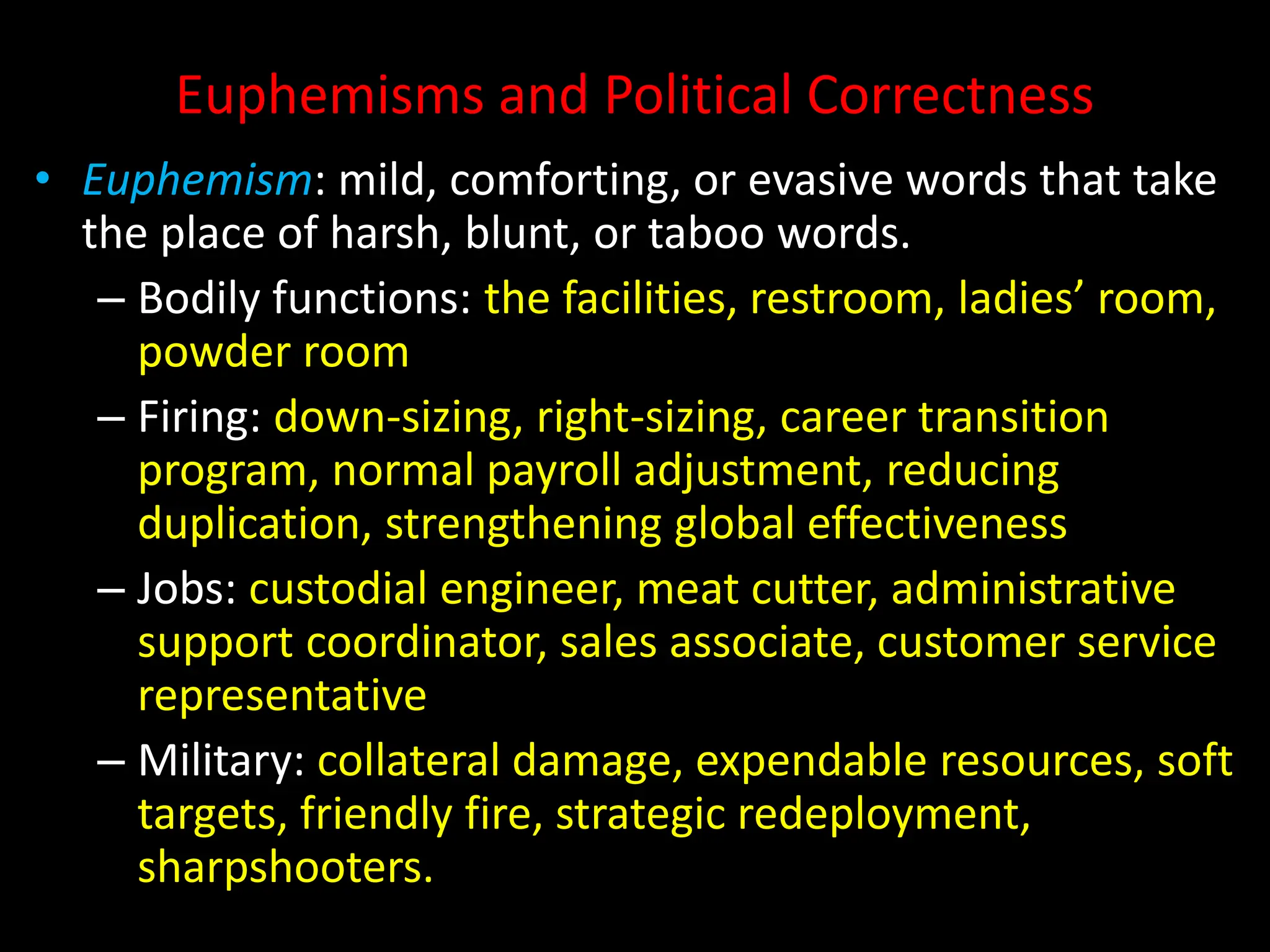 Euphemisms and Political Correctness
• Euphemism: mild, comforting, or evasive words that take
the place of harsh, blunt, or taboo words.
– Bodily functions: the facilities, restroom, ladies’ room,
powder room
– Firing: down-sizing, right-sizing, career transition
program, normal payroll adjustment, reducing
duplication, strengthening global effectiveness
– Jobs: custodial engineer, meat cutter, administrative
support coordinator, sales associate, customer service
representative
– Military: collateral damage, expendable resources, soft
targets, friendly fire, strategic redeployment,
sharpshooters.
 