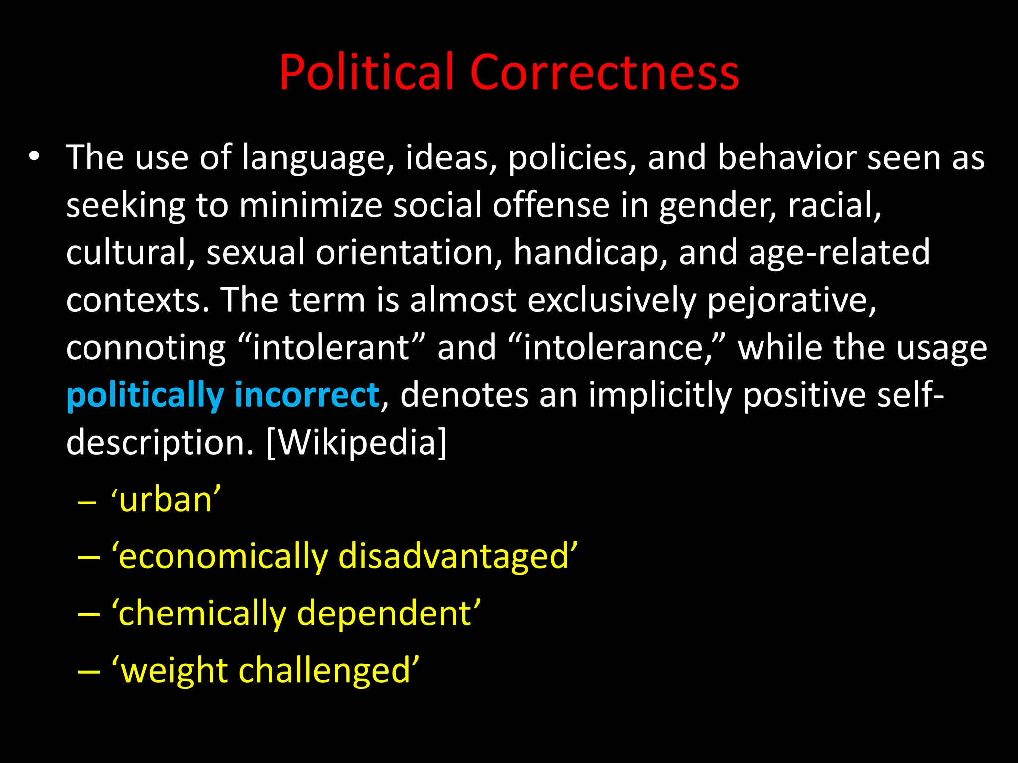 Political Correctness
• The use of language, ideas, policies, and behavior seen as
seeking to minimize social offense in gender, racial,
cultural, sexual orientation, handicap, and age-related
contexts. The term is almost exclusively pejorative,
connoting “intolerant” and “intolerance,” while the usage
politically incorrect, denotes an implicitly positive self-
description. [Wikipedia]
– ‘urban’
– ‘economically disadvantaged’
– ‘chemically dependent’
– ‘weight challenged’
 