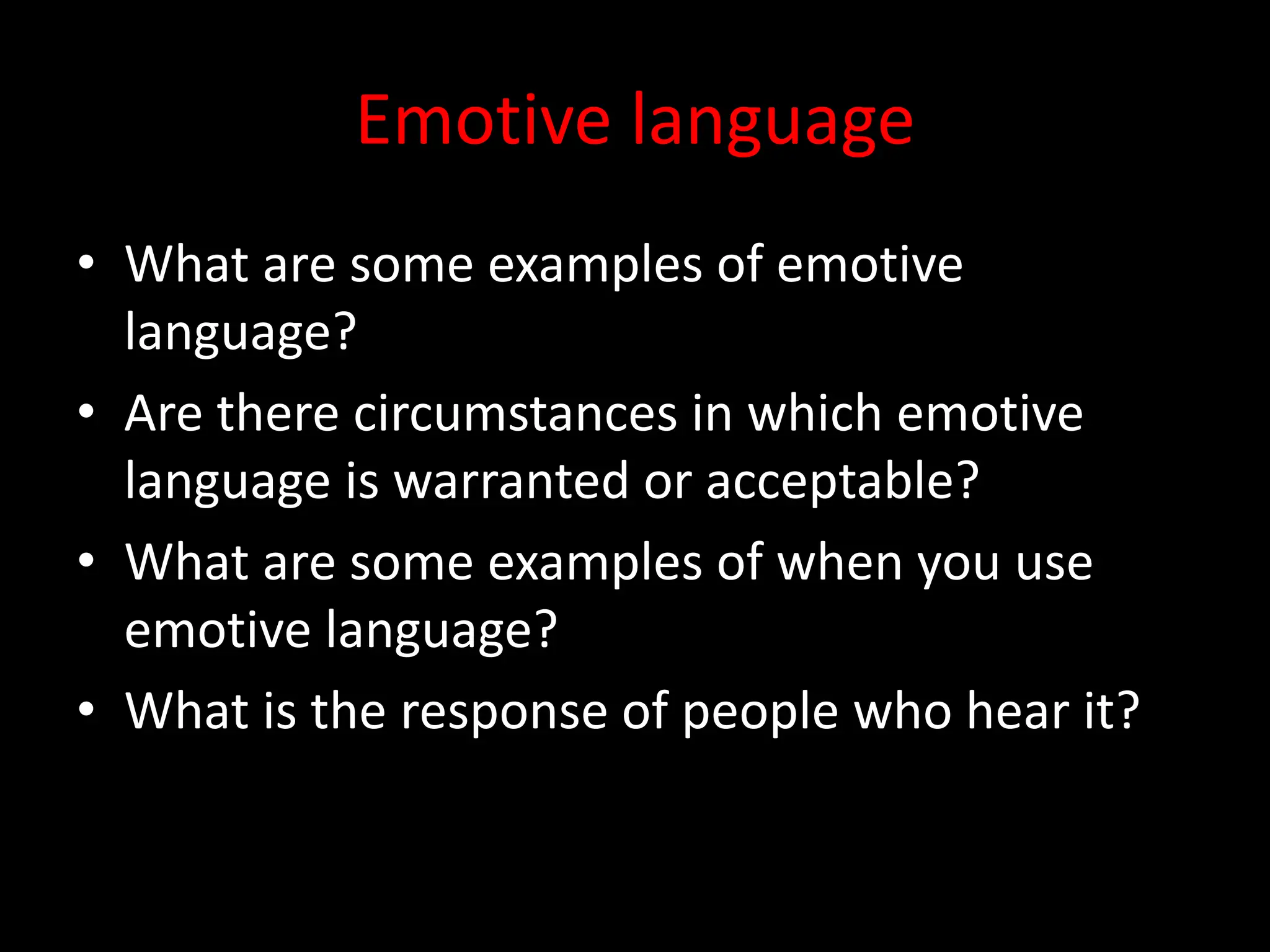 Emotive language
• What are some examples of emotive
language?
• Are there circumstances in which emotive
language is warranted or acceptable?
• What are some examples of when you use
emotive language?
• What is the response of people who hear it?
 