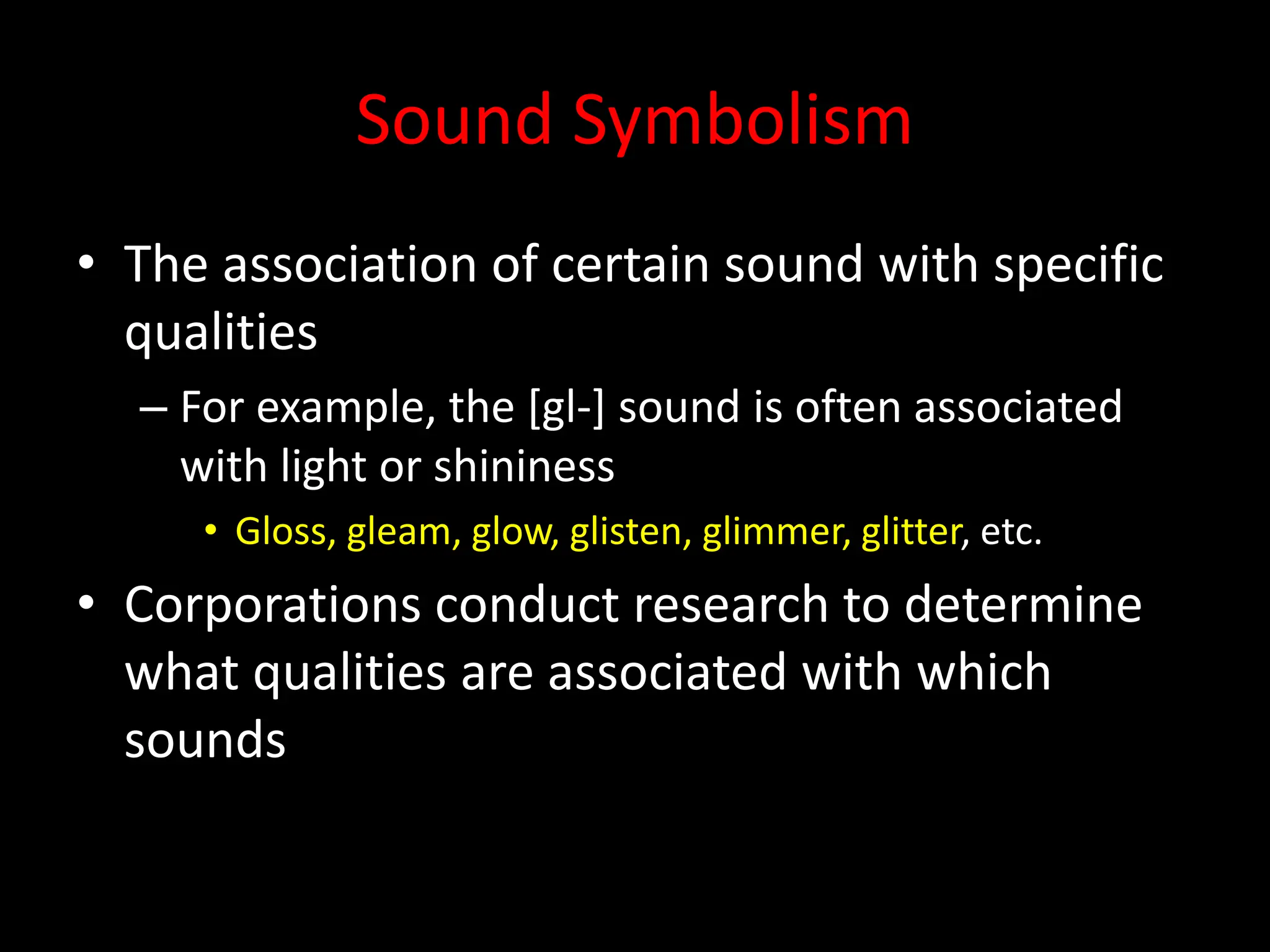 Sound Symbolism
• The association of certain sound with specific
qualities
– For example, the [gl-] sound is often associated
with light or shininess
• Gloss, gleam, glow, glisten, glimmer, glitter, etc.
• Corporations conduct research to determine
what qualities are associated with which
sounds
 