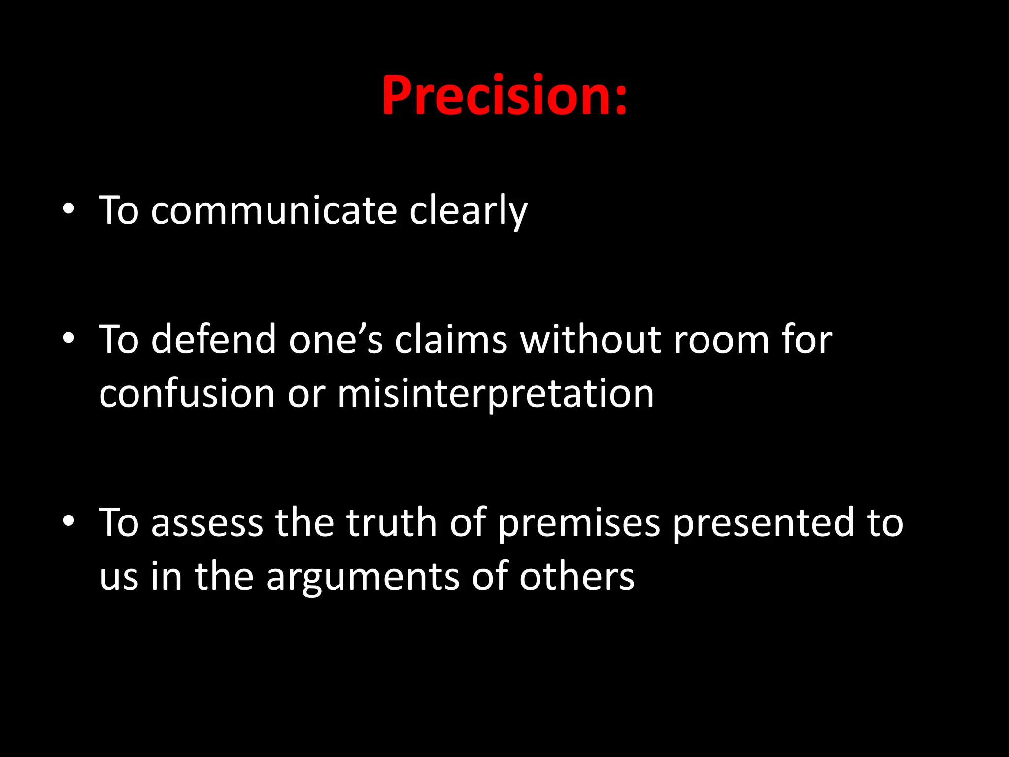Precision:
• To communicate clearly
• To defend one’s claims without room for
confusion or misinterpretation
• To assess the truth of premises presented to
us in the arguments of others
 