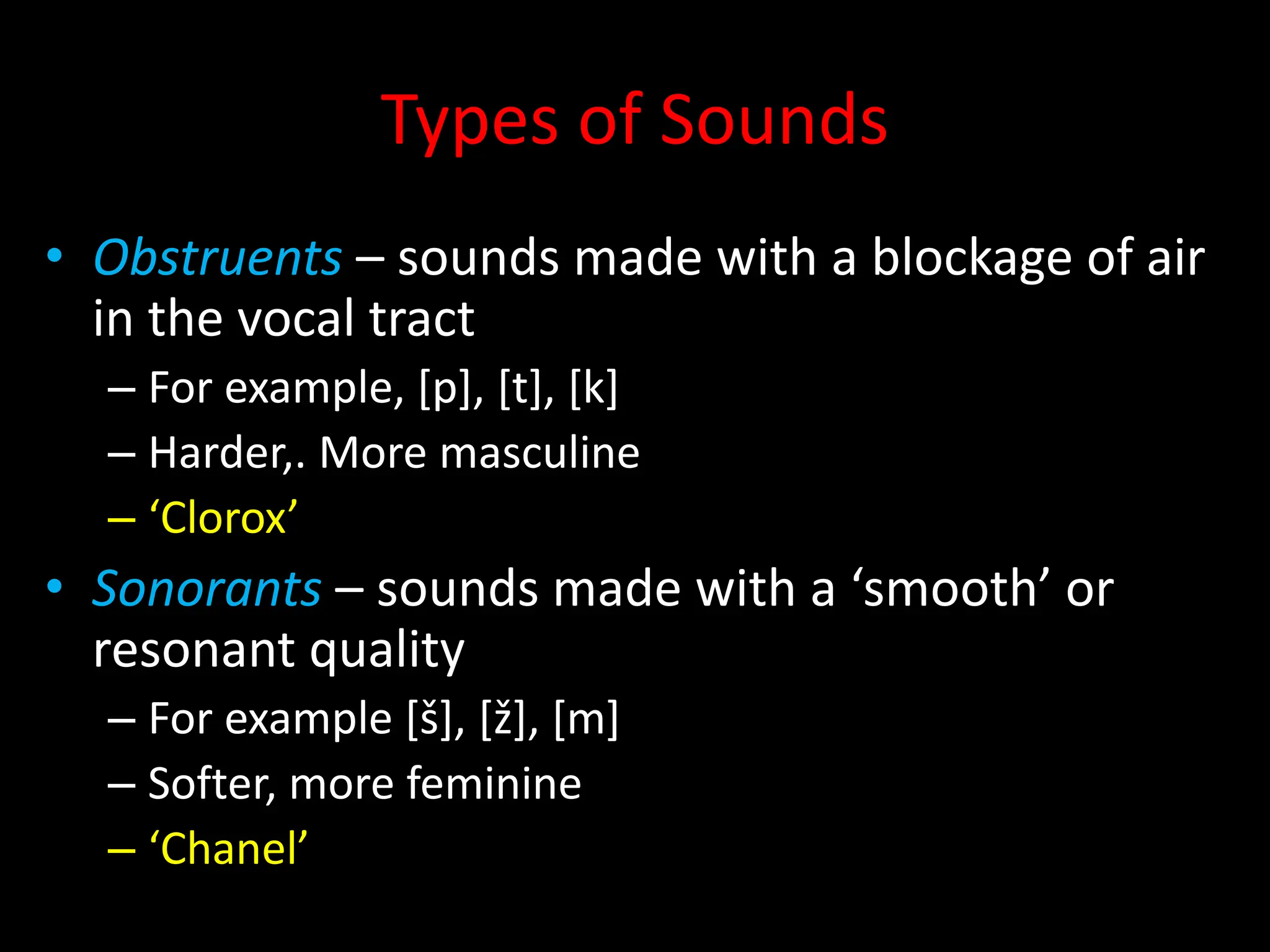 Types of Sounds
• Obstruents – sounds made with a blockage of air
in the vocal tract
– For example, [p], [t], [k]
– Harder,. More masculine
– ‘Clorox’
• Sonorants – sounds made with a ‘smooth’ or
resonant quality
– For example [š], [ž], [m]
– Softer, more feminine
– ‘Chanel’
 