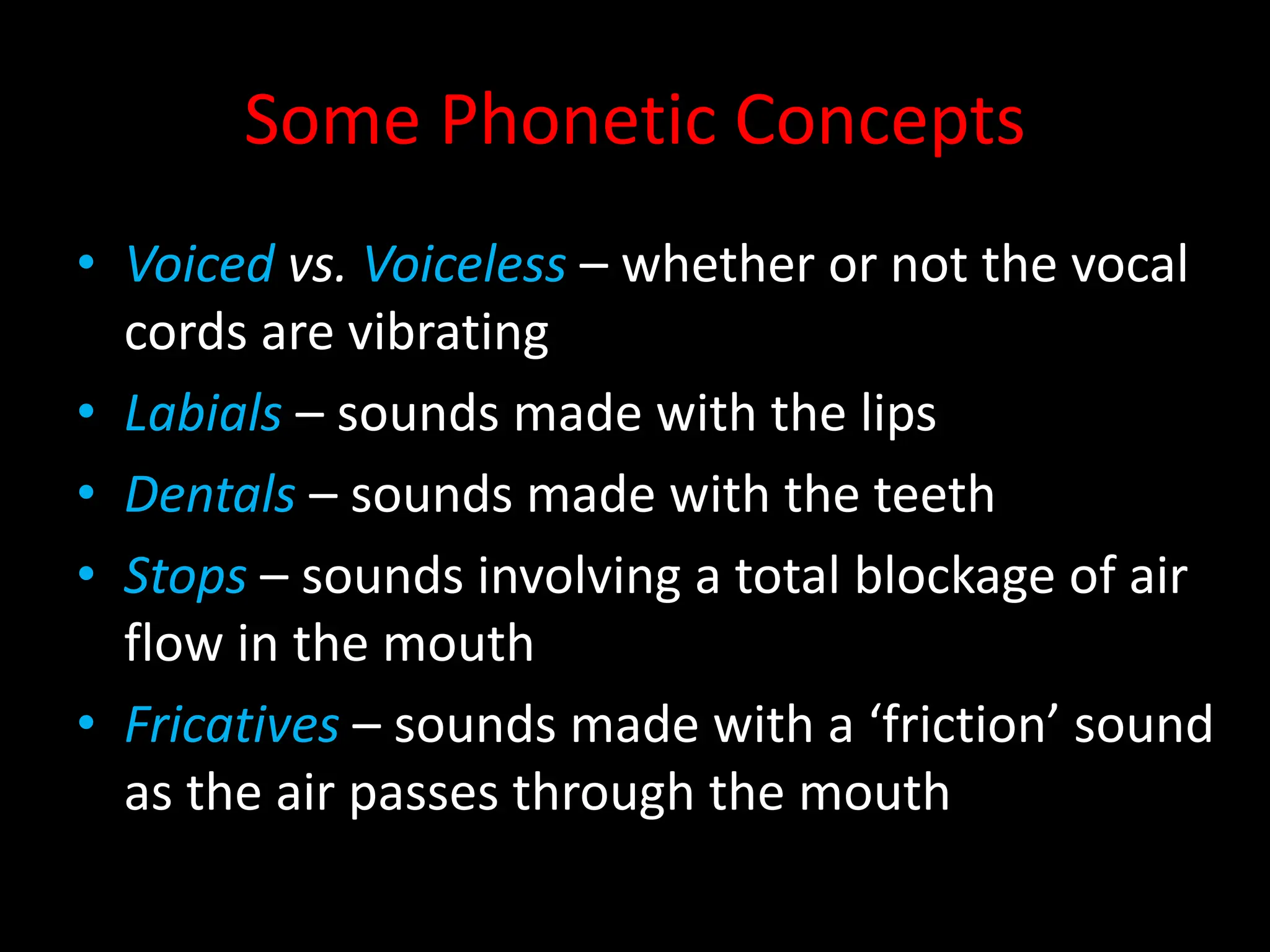 Some Phonetic Concepts
• Voiced vs. Voiceless – whether or not the vocal
cords are vibrating
• Labials – sounds made with the lips
• Dentals – sounds made with the teeth
• Stops – sounds involving a total blockage of air
flow in the mouth
• Fricatives – sounds made with a ‘friction’ sound
as the air passes through the mouth
 
