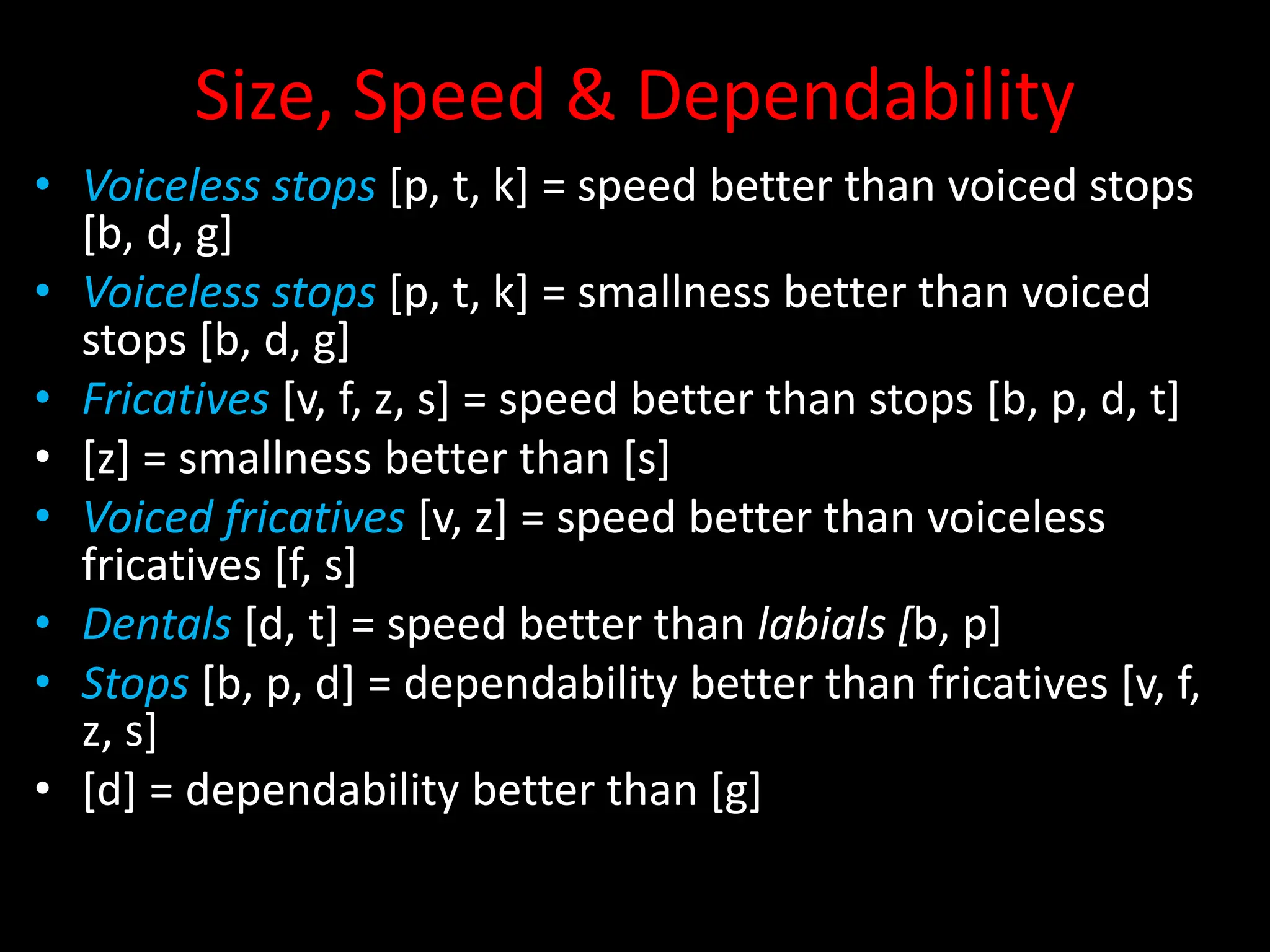 Size, Speed & Dependability
• Voiceless stops [p, t, k] = speed better than voiced stops
[b, d, g]
• Voiceless stops [p, t, k] = smallness better than voiced
stops [b, d, g]
• Fricatives [v, f, z, s] = speed better than stops [b, p, d, t]
• [z] = smallness better than [s]
• Voiced fricatives [v, z] = speed better than voiceless
fricatives [f, s]
• Dentals [d, t] = speed better than labials [b, p]
• Stops [b, p, d] = dependability better than fricatives [v, f,
z, s]
• [d] = dependability better than [g]
 