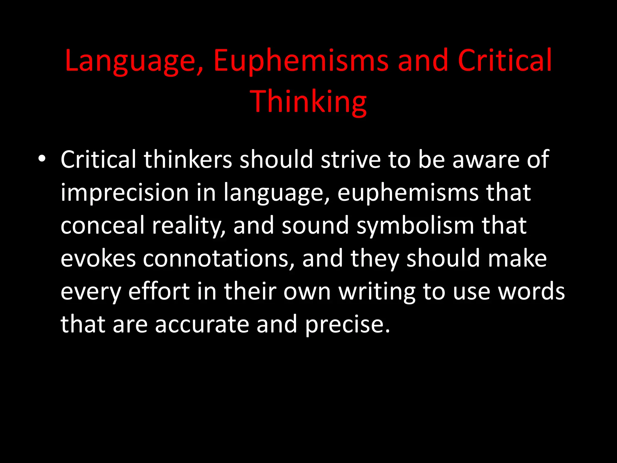Language, Euphemisms and Critical
Thinking
• Critical thinkers should strive to be aware of
imprecision in language, euphemisms that
conceal reality, and sound symbolism that
evokes connotations, and they should make
every effort in their own writing to use words
that are accurate and precise.
 