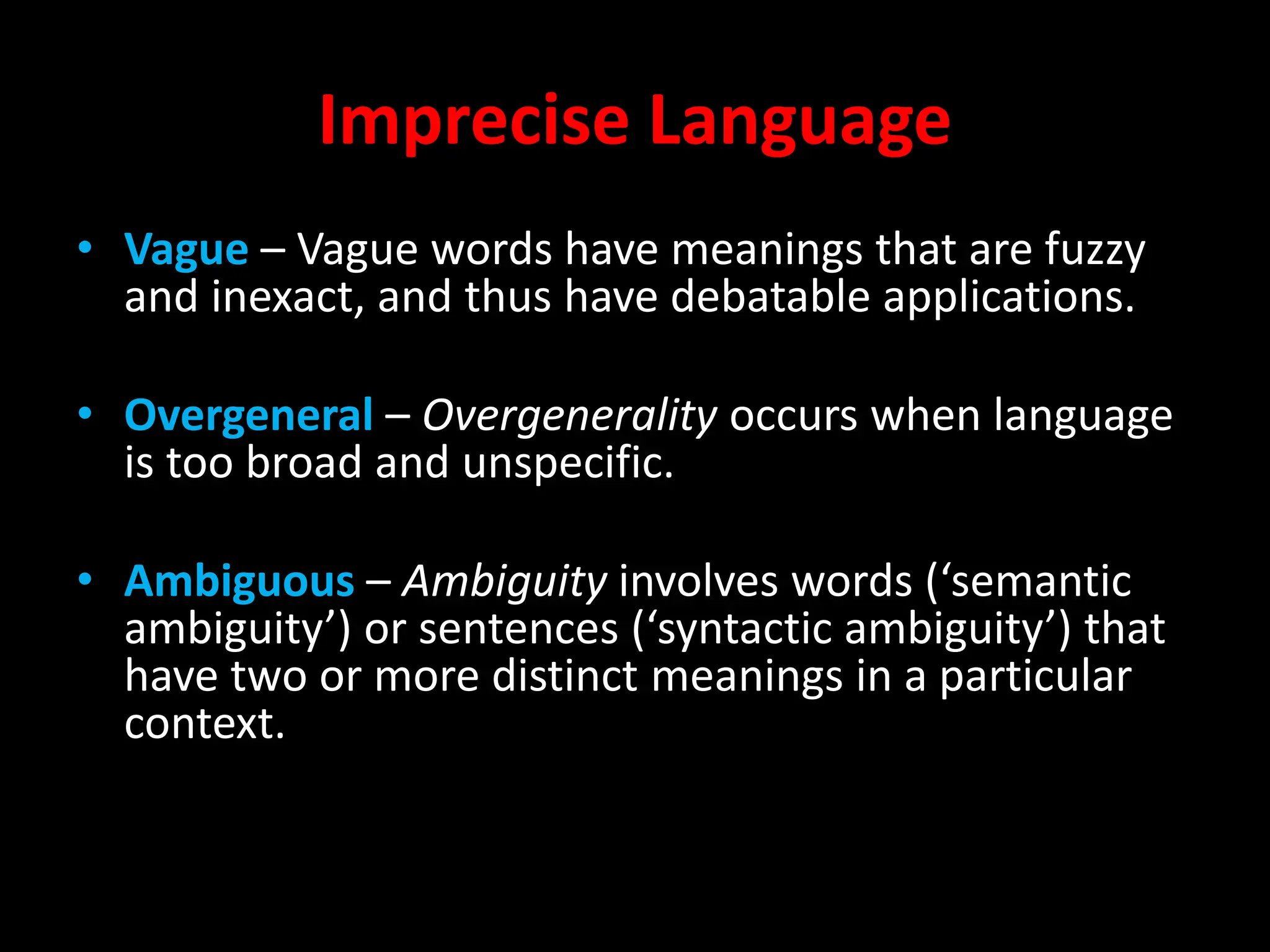 Imprecise Language
• Vague – Vague words have meanings that are fuzzy
and inexact, and thus have debatable applications.
• Overgeneral – Overgenerality occurs when language
is too broad and unspecific.
• Ambiguous – Ambiguity involves words (‘semantic
ambiguity’) or sentences (‘syntactic ambiguity’) that
have two or more distinct meanings in a particular
context.
 