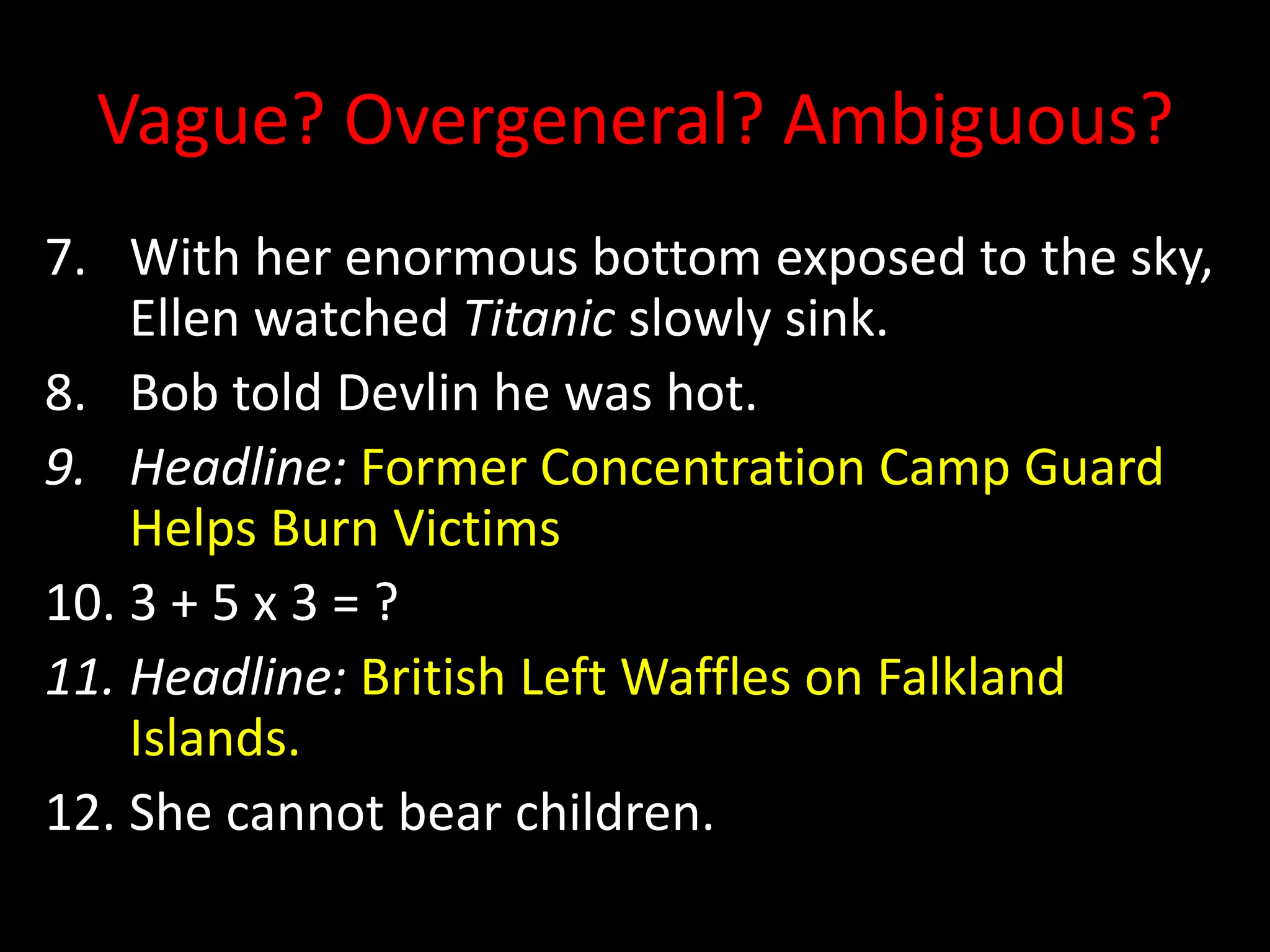 Vague? Overgeneral? Ambiguous?
7. With her enormous bottom exposed to the sky,
Ellen watched Titanic slowly sink.
8. Bob told Devlin he was hot.
9. Headline: Former Concentration Camp Guard
Helps Burn Victims
10. 3 + 5 x 3 = ?
11. Headline: British Left Waffles on Falkland
Islands.
12. She cannot bear children.
 