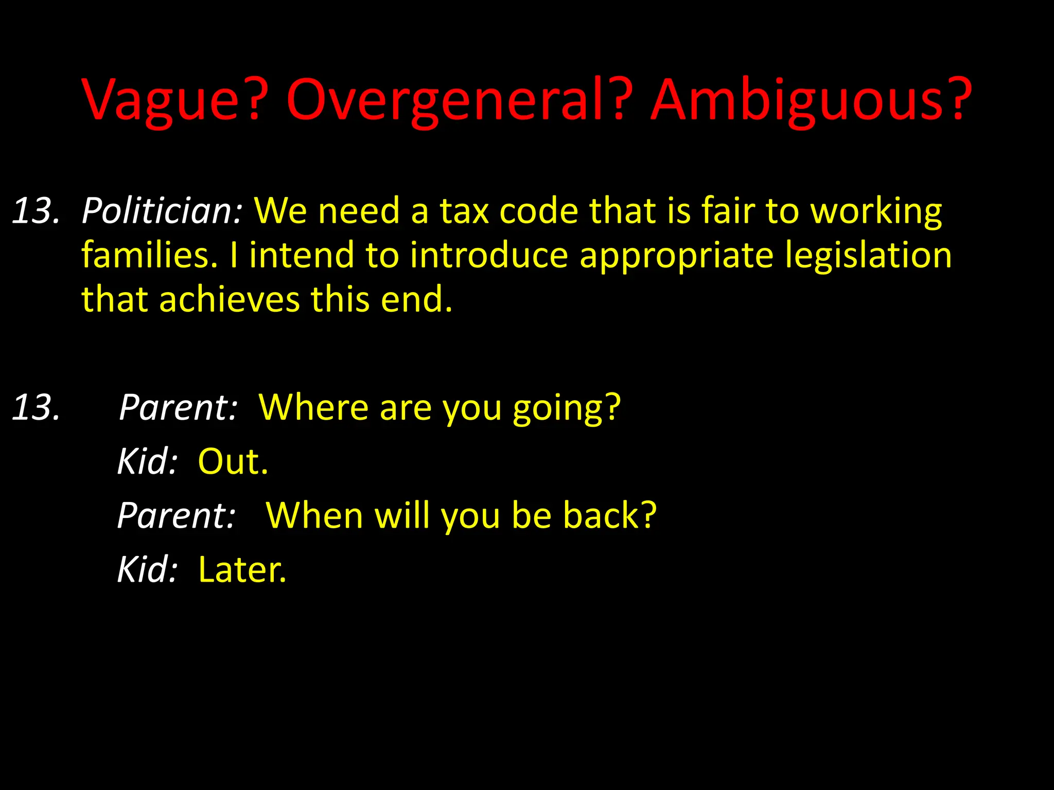Vague? Overgeneral? Ambiguous?
13. Politician: We need a tax code that is fair to working
families. I intend to introduce appropriate legislation
that achieves this end.
13. Parent: Where are you going?
Kid: Out.
Parent: When will you be back?
Kid: Later.
 