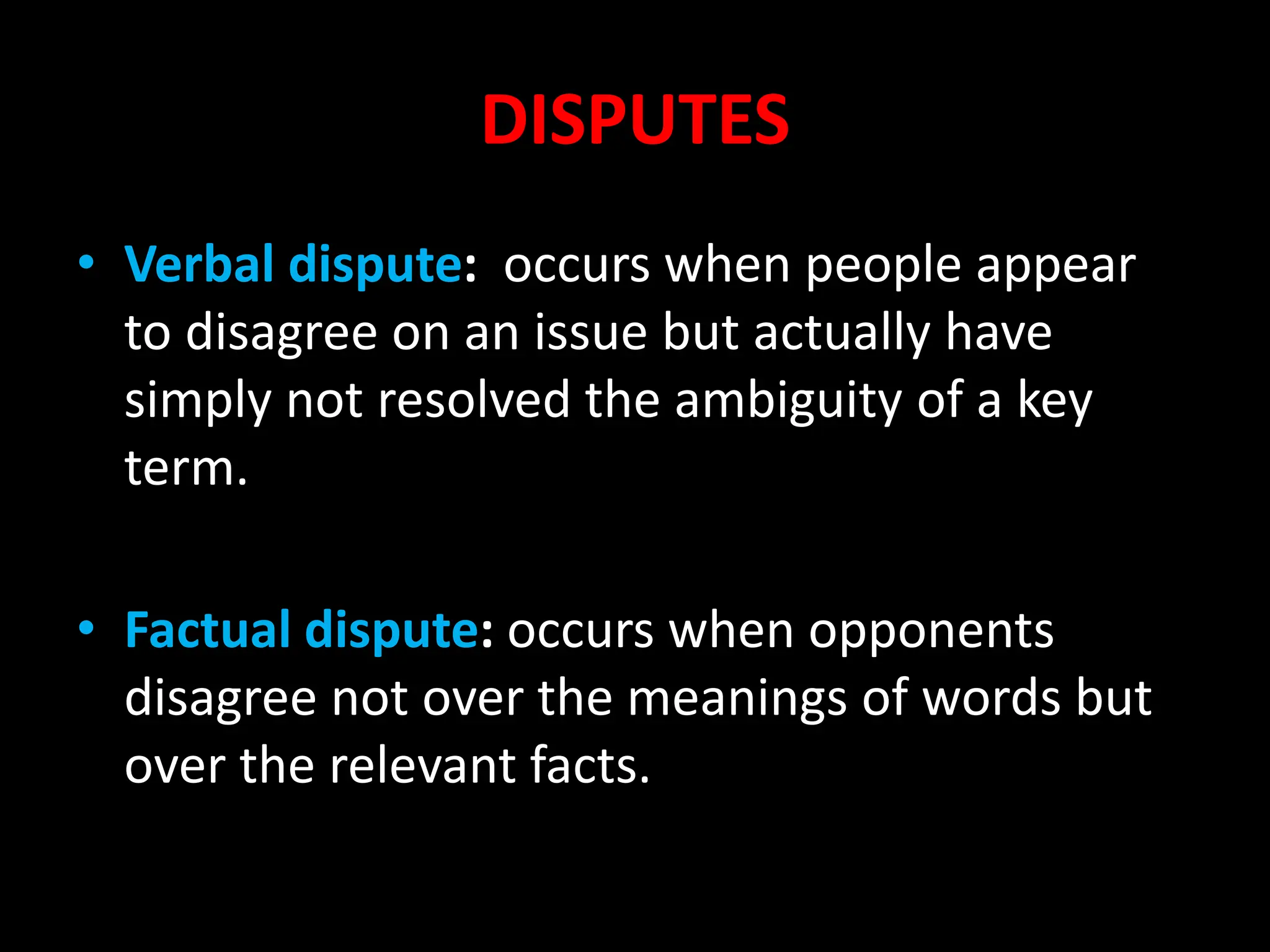 DISPUTES
• Verbal dispute: occurs when people appear
to disagree on an issue but actually have
simply not resolved the ambiguity of a key
term.
• Factual dispute: occurs when opponents
disagree not over the meanings of words but
over the relevant facts.
 
