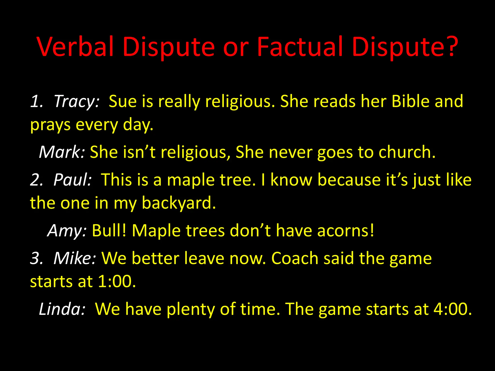 Verbal Dispute or Factual Dispute?
1. Tracy: Sue is really religious. She reads her Bible and
prays every day.
Mark: She isn’t religious, She never goes to church.
2. Paul: This is a maple tree. I know because it’s just like
the one in my backyard.
Amy: Bull! Maple trees don’t have acorns!
3. Mike: We better leave now. Coach said the game
starts at 1:00.
Linda: We have plenty of time. The game starts at 4:00.
 