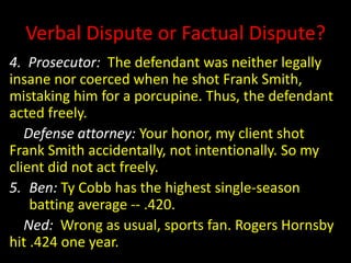 Verbal Dispute or Factual Dispute?
4. Prosecutor: The defendant was neither legally
insane nor coerced when he shot Frank Smith,
mistaking him for a porcupine. Thus, the defendant
acted freely.
Defense attorney: Your honor, my client shot
Frank Smith accidentally, not intentionally. So my
client did not act freely.
5. Ben: Ty Cobb has the highest single-season
batting average -- .420.
Ned: Wrong as usual, sports fan. Rogers Hornsby
hit .424 one year.
 