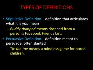 TYPES OF DEFINITIONS
• Stipulative Definition – definition that articulates
what it is you mean
–Buddy-dumped means dropped from a
person’s Facebook Friends List.
• Persuasive Definition – definition meant to
persuade, often slanted
–Tic-tac-toe means a mindless game for bored
children.
 