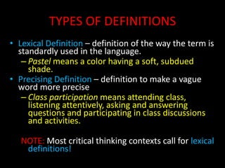TYPES OF DEFINITIONS
• Lexical Definition – definition of the way the term is
standardly used in the language.
– Pastel means a color having a soft, subdued
shade.
• Precising Definition – definition to make a vague
word more precise
– Class participation means attending class,
listening attentively, asking and answering
questions and participating in class discussions
and activities.
NOTE: Most critical thinking contexts call for lexical
definitions!
 