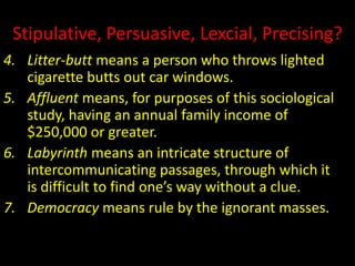 Stipulative, Persuasive, Lexcial, Precising?
4. Litter-butt means a person who throws lighted
cigarette butts out car windows.
5. Affluent means, for purposes of this sociological
study, having an annual family income of
$250,000 or greater.
6. Labyrinth means an intricate structure of
intercommunicating passages, through which it
is difficult to find one’s way without a clue.
7. Democracy means rule by the ignorant masses.
 