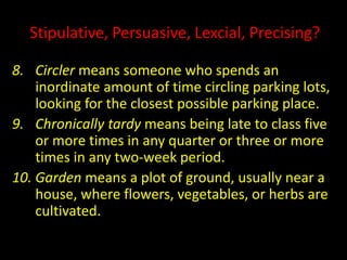 Stipulative, Persuasive, Lexcial, Precising?
8. Circler means someone who spends an
inordinate amount of time circling parking lots,
looking for the closest possible parking place.
9. Chronically tardy means being late to class five
or more times in any quarter or three or more
times in any two-week period.
10. Garden means a plot of ground, usually near a
house, where flowers, vegetables, or herbs are
cultivated.
 